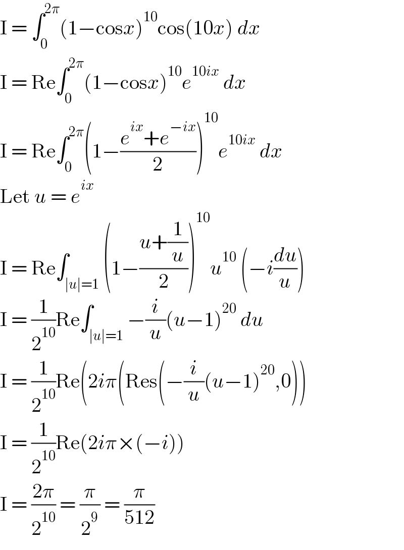 I = ∫_0 ^(2π) (1−cosx)^(10) cos(10x) dx  I = Re∫_0 ^(2π) (1−cosx)^(10) e^(10ix)  dx  I = Re∫_0 ^(2π) (1−((e^(ix) +e^(−ix) )/2))^(10) e^(10ix)  dx  Let u = e^(ix)   I = Re∫_(∣u∣=1) (1−((u+(1/u))/2))^(10) u^(10)  (−i(du/u))  I = (1/2^(10) )Re∫_(∣u∣=1) −(i/u)(u−1)^(20)  du  I = (1/2^(10) )Re(2iπ(Res(−(i/u)(u−1)^(20) ,0))  I = (1/2^(10) )Re(2iπ×(−i))  I = ((2π)/2^(10) ) = (π/2^9 ) = (π/(512))  