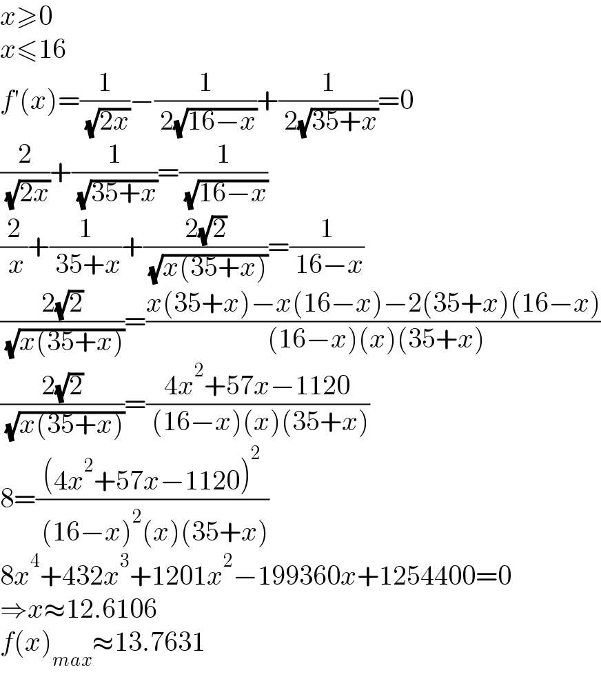 x≥0  x≤16  f′(x)=(1/( (√(2x))))−(1/( 2(√(16−x))))+(1/( 2(√(35+x))))=0  (2/( (√(2x))))+(1/( (√(35+x))))=(1/( (√(16−x))))  (2/( x))+(1/( 35+x))+((2(√2))/( (√(x(35+x)))))=(1/( 16−x))  ((2(√2))/( (√(x(35+x)))))=((x(35+x)−x(16−x)−2(35+x)(16−x))/( (16−x)(x)(35+x)))  ((2(√2))/( (√(x(35+x)))))=((4x^2 +57x−1120)/( (16−x)(x)(35+x)))  8=(((4x^2 +57x−1120)^2 )/( (16−x)^2 (x)(35+x)))  8x^4 +432x^3 +1201x^2 −199360x+1254400=0  ⇒x≈12.6106  f(x)_(max) ≈13.7631  