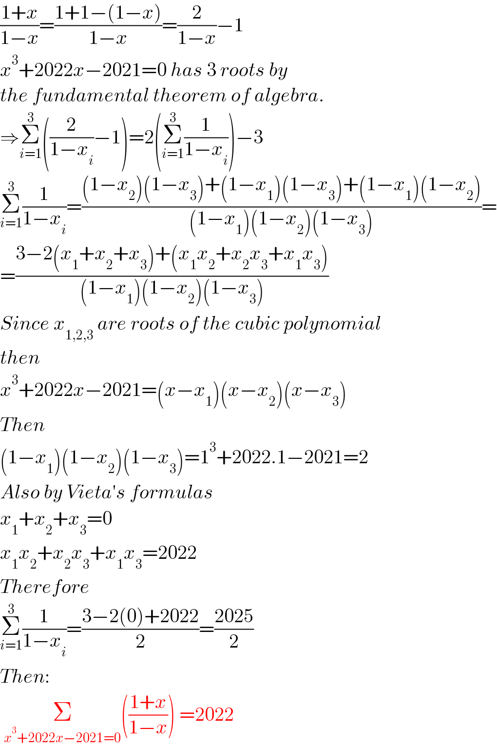 ((1+x)/(1−x))=((1+1−(1−x))/(1−x))=(2/(1−x))−1  x^3 +2022x−2021=0 has 3 roots by  the fundamental theorem of algebra.  ⇒Σ_(i=1) ^3 ((2/(1−x_i ))−1)=2(Σ_(i=1) ^3 (1/(1−x_i )))−3  Σ_(i=1) ^3 (1/(1−x_i ))=(((1−x_2 )(1−x_3 )+(1−x_1 )(1−x_3 )+(1−x_1 )(1−x_2 ))/((1−x_1 )(1−x_2 )(1−x_3 )))=  =((3−2(x_1 +x_2 +x_3 )+(x_1 x_2 +x_2 x_3 +x_1 x_3 ))/((1−x_1 )(1−x_2 )(1−x_3 )))  Since x_(1,2,3)  are roots of the cubic polynomial  then   x^3 +2022x−2021=(x−x_1 )(x−x_2 )(x−x_3 )  Then  (1−x_1 )(1−x_2 )(1−x_3 )=1^3 +2022.1−2021=2  Also by Vieta′s formulas  x_1 +x_2 +x_3 =0  x_1 x_2 +x_2 x_3 +x_1 x_3 =2022  Therefore  Σ_(i=1) ^3 (1/(1−x_i ))=((3−2(0)+2022)/2)=((2025)/2)  Then:   Σ_(x^3 +2022x−2021=0) (((1+x)/(1−x))) =2022  