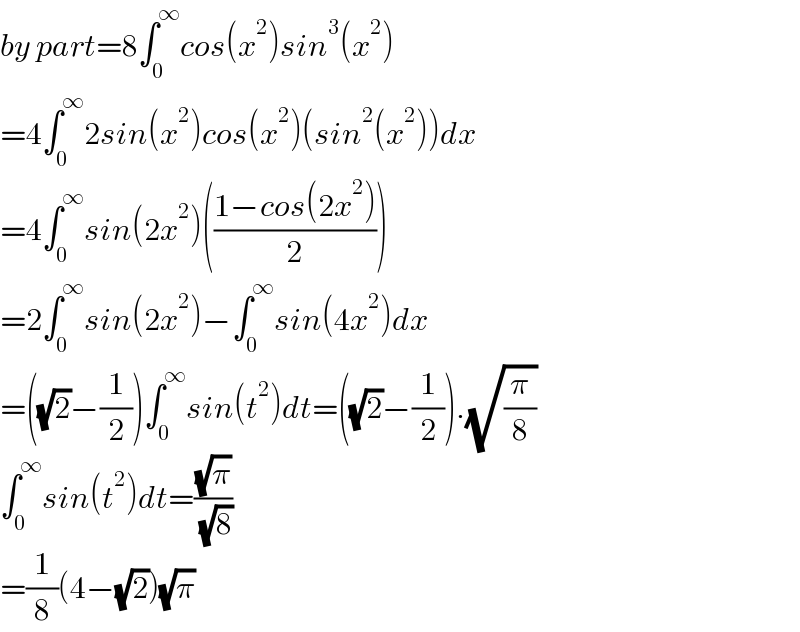 by part=8∫_0 ^∞ cos(x^2 )sin^3 (x^2 )  =4∫_0 ^∞ 2sin(x^2 )cos(x^2 )(sin^2 (x^2 ))dx  =4∫_0 ^∞ sin(2x^2 )(((1−cos(2x^2 ))/2))  =2∫_0 ^∞ sin(2x^2 )−∫_0 ^∞ sin(4x^2 )dx  =((√2)−(1/2))∫_0 ^∞ sin(t^2 )dt=((√2)−(1/2)).(√(π/8))  ∫_0 ^∞ sin(t^2 )dt=((√π)/( (√8)))  =(1/8)(4−(√2))(√π)  
