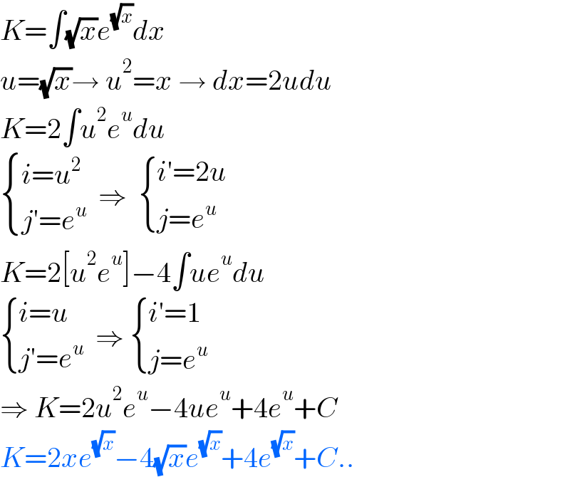 K=∫(√x)e^(√x) dx  u=(√x)→ u^2 =x → dx=2udu  K=2∫u^2 e^u du   { ((i=u^2 )),((j′=e^u )) :}  ⇒   { ((i′=2u)),((j=e^u )) :}  K=2[u^2 e^u ]−4∫ue^u du   { ((i=u)),((j′=e^u )) :}  ⇒  { ((i′=1)),((j=e^u )) :}  ⇒ K=2u^2 e^u −4ue^u +4e^u +C  K=2xe^(√x) −4(√x)e^(√x) +4e^(√x) +C..  