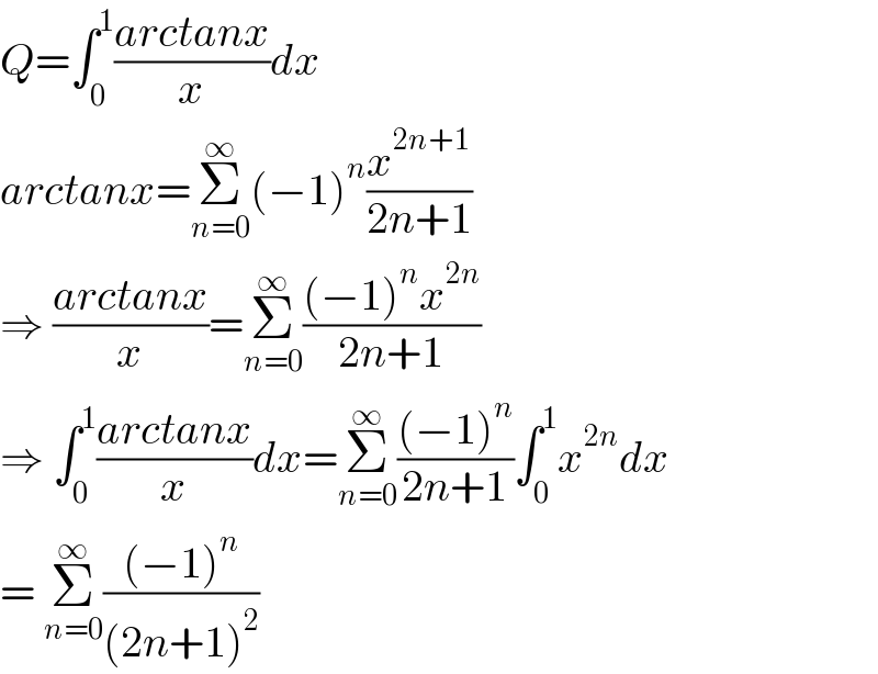 Q=∫_0 ^1 ((arctanx)/x)dx  arctanx=Σ_(n=0) ^∞ (−1)^n (x^(2n+1) /(2n+1))  ⇒ ((arctanx)/x)=Σ_(n=0) ^∞ (((−1)^n x^(2n) )/(2n+1))  ⇒ ∫_0 ^1 ((arctanx)/x)dx=Σ_(n=0) ^∞ (((−1)^n )/(2n+1))∫_0 ^1 x^(2n) dx  = Σ_(n=0) ^∞ (((−1)^n )/((2n+1)^2 ))  