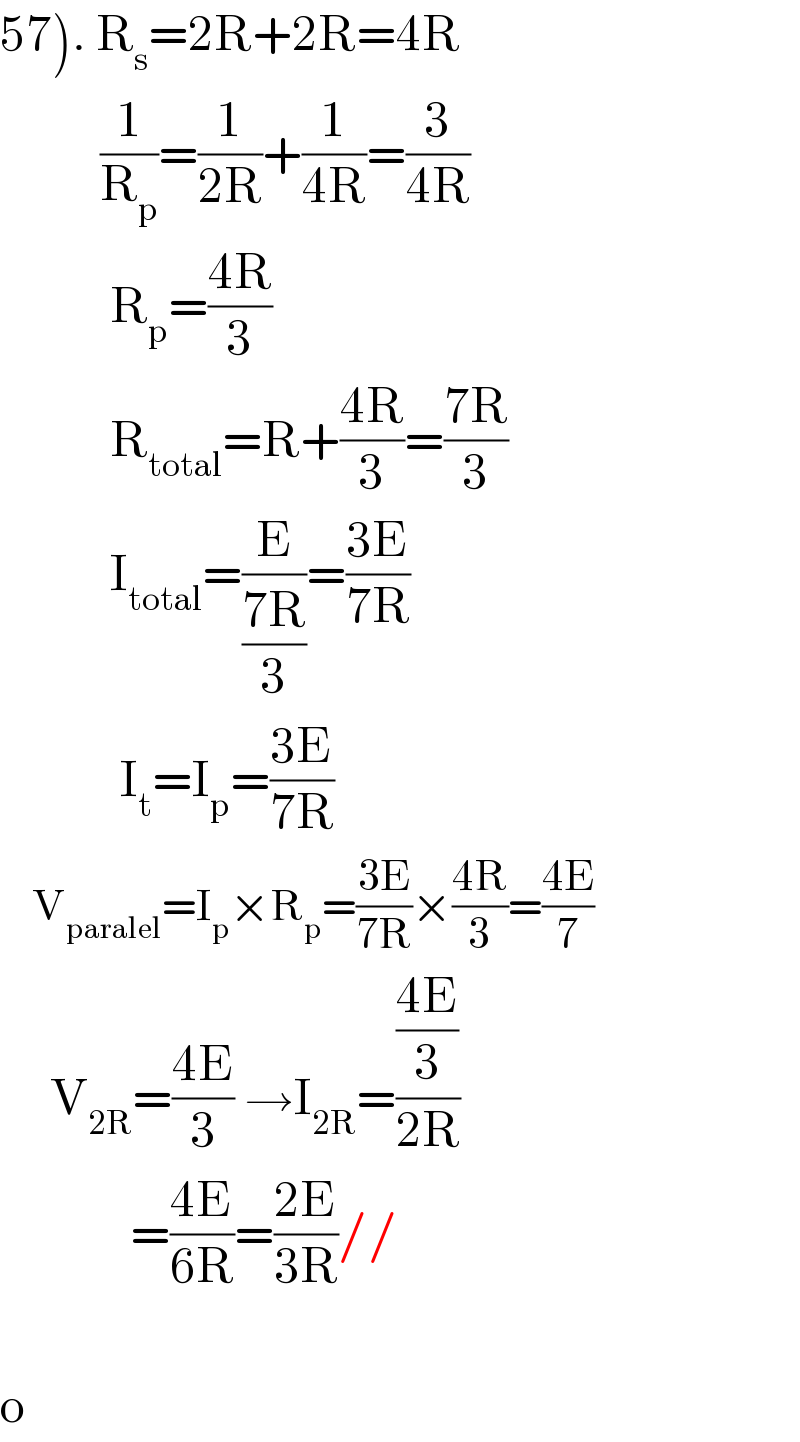 57). R_s =2R+2R=4R            (1/R_p )=(1/(2R))+(1/(4R))=(3/(4R))             R_p =((4R)/3)              R_(total) =R+((4R)/3)=((7R)/3)             I_(total) =(E/((7R)/3))=((3E)/(7R))              I_t =I_p =((3E)/(7R))      V_(paralel) =I_p ×R_p =((3E)/(7R))×((4R)/3)=((4E)/7)       V_(2R) =((4E)/3) →I_(2R) =(((4E)/3)/(2R))               =((4E)/(6R))=((2E)/(3R))//    o  