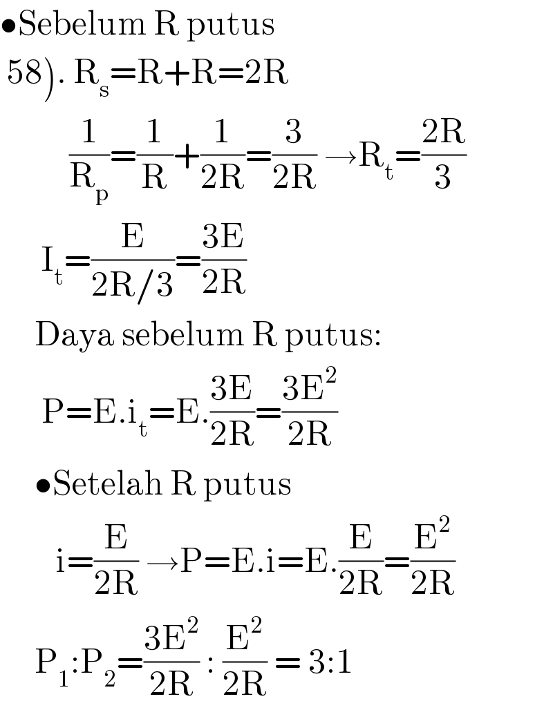 •Sebelum R putus   58). R_s =R+R=2R                    (1/R_p )=(1/R)+(1/(2R))=(3/(2R)) →R_t =((2R)/3)        I_t =(E/(2R/3))=((3E)/(2R))       Daya sebelum R putus:        P=E.i_t =E.((3E)/(2R))=((3E^2 )/(2R))       •Setelah R putus          i=(E/(2R)) →P=E.i=E.(E/(2R))=(E^2 /(2R))       P_1 :P_2 =((3E^2 )/(2R)) : (E^2 /(2R)) = 3:1  