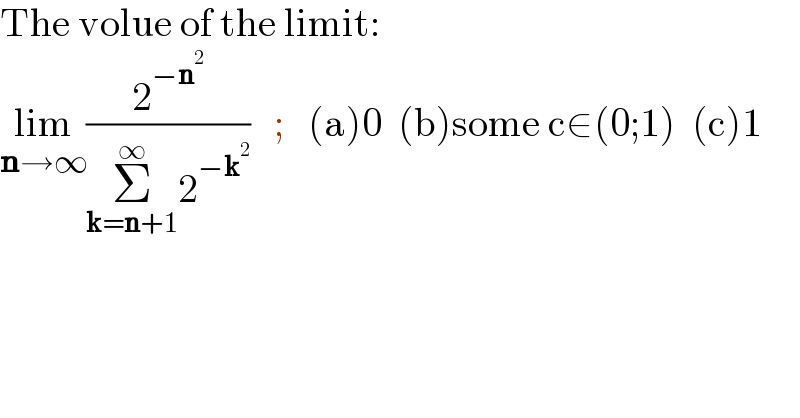 The volue of the limit:   lim_(n→∞) (2^(−n^2 ) /(Σ_(k=n+1) ^∞ 2^(−k^2 ) ))   ;   (a)0  (b)some c∈(0;1)  (c)1  