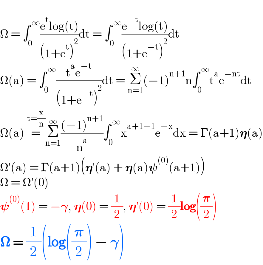   Ω = ∫_0 ^( ∞) ((e^t log(t))/((1+e^t )^2 ))dt = ∫_0 ^( ∞) ((e^(−t) log(t))/((1+e^(−t) )^2 ))dt  Ω(a) = ∫_0 ^( ∞) ((t^a e^(−t) )/((1+e^(−t) )^2 ))dt = Σ_(n=1) ^∞ (−1)^(n+1) n∫_0 ^( ∞) t^a e^(−nt) dt  Ω(a) =^(t=(x/n)) Σ_(n=1) ^∞ (((−1)^(n+1) )/n^a )∫_0 ^( ∞) x^(a+1−1) e^(−x) dx = 𝚪(a+1)𝛈(a)  Ω′(a) = 𝚪(a+1)(𝛈′(a) + 𝛈(a)𝛙^((0)) (a+1))  Ω = Ω′(0)  𝛙^((0)) (1) = −𝛄, 𝛈(0) = (1/2), 𝛈′(0) = (1/2)log((𝛑/2))  𝛀 = (1/2)(log((𝛑/2)) − 𝛄)  