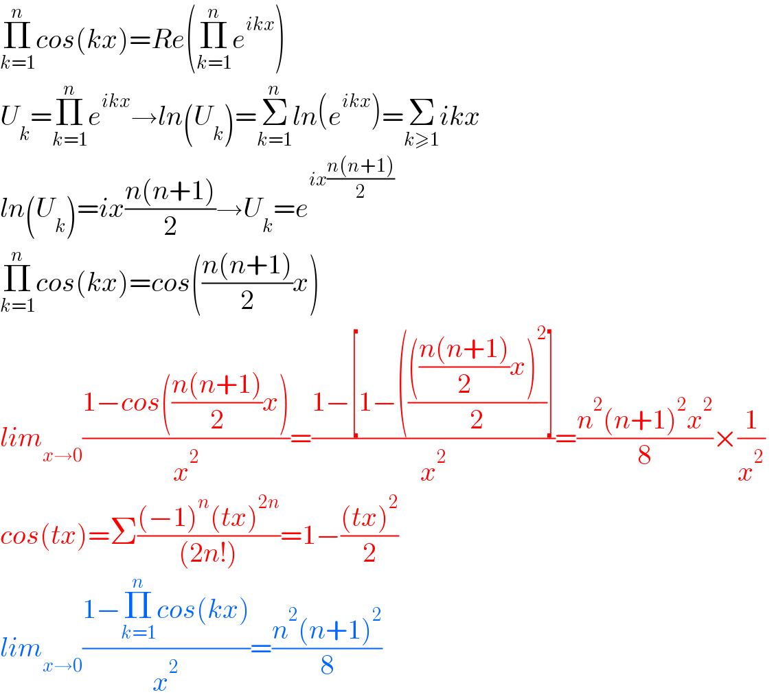 Π_(k=1) ^n cos(kx)=Re(Π_(k=1) ^n e^(ikx) )  U_k =Π_(k=1) ^n e^(ikx) →ln(U_k )=Σ_(k=1) ^n ln(e^(ikx) )=Σ_(k≥1) ikx  ln(U_k )=ix((n(n+1))/2)→U_k =e^(ix((n(n+1))/2))   Π_(k=1) ^n cos(kx)=cos(((n(n+1))/2)x)  lim_(x→0) ((1−cos(((n(n+1))/2)x))/x^2 )=((1−[1−((((((n(n+1))/2)x)^2 )/2)])/x^2 )=((n^2 (n+1)^2 x^2 )/8)×(1/x^2 )    cos(tx)=Σ(((−1)^n (tx)^(2n) )/((2n!)))=1−(((tx)^2 )/2)  lim_(x→0) ((1−Π_(k=1) ^n cos(kx))/x^2 )=((n^2 (n+1)^2 )/8)  