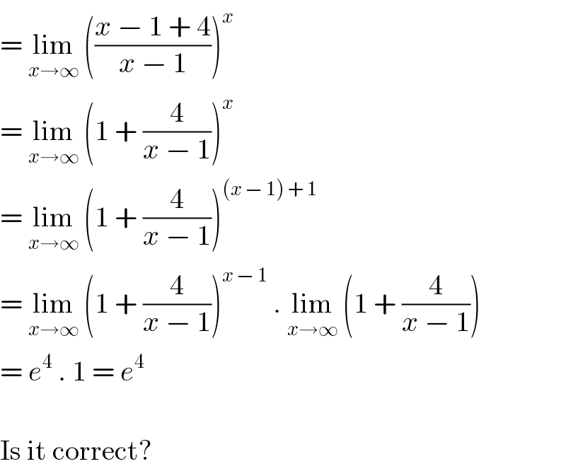 = lim_(x→∞)  (((x − 1 + 4)/(x − 1)))^x   = lim_(x→∞)  (1 + (4/(x − 1)))^x   = lim_(x→∞)  (1 + (4/(x − 1)))^((x − 1) + 1)   = lim_(x→∞)  (1 + (4/(x − 1)))^(x − 1)  . lim_(x→∞)  (1 + (4/(x − 1)))  = e^4  . 1 = e^4     Is it correct?  