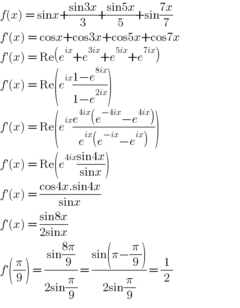 f(x) = sinx+((sin3x)/3)+((sin5x)/5)+sin((7x)/7)  f′(x) = cosx+cos3x+cos5x+cos7x  f′(x) = Re(e^(ix) +e^(3ix) +e^(5ix) +e^(7ix) )  f′(x) = Re(e^(ix) ((1−e^(8ix) )/(1−e^(2ix) )))  f′(x) = Re(e^(ix) ((e^(4ix) (e^(−4ix) −e^(4ix) ))/(e^(ix) (e^(−ix) −e^(ix) ))))  f′(x) = Re(e^(4ix) ((sin4x)/(sinx)))  f′(x) = ((cos4x.sin4x)/(sinx))  f′(x) = ((sin8x)/(2sinx))  f′((π/9)) = ((sin((8π)/9))/(2sin(π/9))) = ((sin(π−(π/9)))/(2sin(π/9))) = (1/2)  
