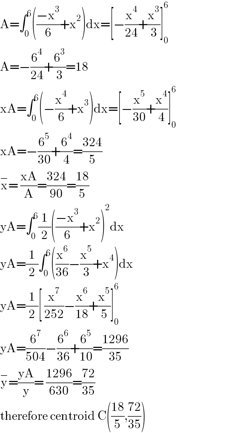 A=∫_0 ^6 (((−x^3 )/6)+x^2 )dx=[−(x^4 /(24))+(x^3 /3)]_0 ^6   A=−(6^4 /(24))+(6^3 /3)=18  xA=∫_0 ^6 (−(x^4 /6)+x^3 )dx=[−(x^5 /(30))+(x^4 /4)]_0 ^6   xA=−(6^5 /(30))+(6^4 /4)=((324)/5)  x^− = ((xA)/A)=((324)/(90))=((18)/5)  yA=∫_0 ^6 (1/2)(((−x^3 )/6)+x^2 )^2 dx  yA=(1/2)∫_0 ^6 ((x^6 /(36))−(x^5 /3)+x^4 )dx  yA=(1/2)[ (x^7 /(252))−(x^6 /(18))+(x^5 /5)]_0 ^6   yA=(6^7 /(504))−(6^6 /(36))+(6^5 /(10))=((1296)/(35))  y^− =((yA)/y)= ((1296)/(630))=((72)/(35))   therefore centroid C(((18)/5),((72)/(35)))  