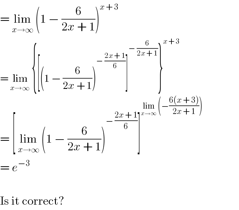= lim_(x→∞)  (1 − (6/(2x + 1)))^(x + 3)   = lim_(x→∞)  {[(1 − (6/(2x + 1)))^(− ((2x + 1)/6)) ]^(− (6/(2x + 1))) }^(x + 3)   = [ lim_(x→∞)  (1 − (6/(2x + 1)))^(− ((2x + 1)/6)) ]^(lim_(x→∞)  (−((6(x + 3))/(2x + 1))))   = e^(−3)     Is it correct?  