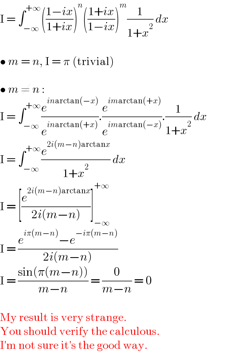 I = ∫_(−∞) ^(+∞) (((1−ix)/(1+ix)))^n (((1+ix)/(1−ix)))^m (1/(1+x^2 )) dx    • m = n, I = π (trivial)    • m ≠ n :  I = ∫_(−∞) ^(+∞) (e^(inarctan(−x)) /e^(inarctan(+x)) ).(e^(imarctan(+x)) /e^(imarctan(−x)) ).(1/(1+x^2 )) dx  I = ∫_(−∞) ^(+∞) (e^(2i(m−n)arctanx) /(1+x^2 )) dx  I = [(e^(2i(m−n)arctanx) /(2i(m−n)))]_(−∞) ^(+∞)   I = ((e^(iπ(m−n)) −e^(−iπ(m−n)) )/(2i(m−n)))  I = ((sin(π(m−n)))/(m−n)) = (0/(m−n)) = 0    My result is very strange.  You should verify the calculous.  I′m not sure it′s the good way.  