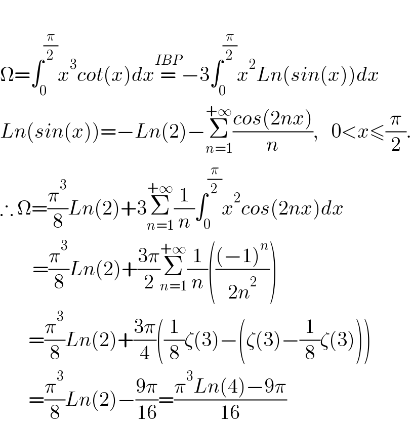   Ω=∫_0 ^(π/2) x^3 cot(x)dx=^(IBP) −3∫_0 ^(π/2) x^2 Ln(sin(x))dx  Ln(sin(x))=−Ln(2)−Σ_(n=1) ^(+∞) ((cos(2nx))/n),   0<x≤(π/2).  ∴ Ω=(π^3 /8)Ln(2)+3Σ_(n=1) ^(+∞) (1/n)∫_0 ^(π/2) x^2 cos(2nx)dx          =(π^3 /8)Ln(2)+((3π)/2)Σ_(n=1) ^(+∞) (1/n)((((−1)^n )/(2n^2 )))         =(π^3 /8)Ln(2)+((3π)/4)((1/8)ζ(3)−(ζ(3)−(1/8)ζ(3)))         =(π^3 /8)Ln(2)−((9π)/(16))=((π^3 Ln(4)−9π)/(16))  