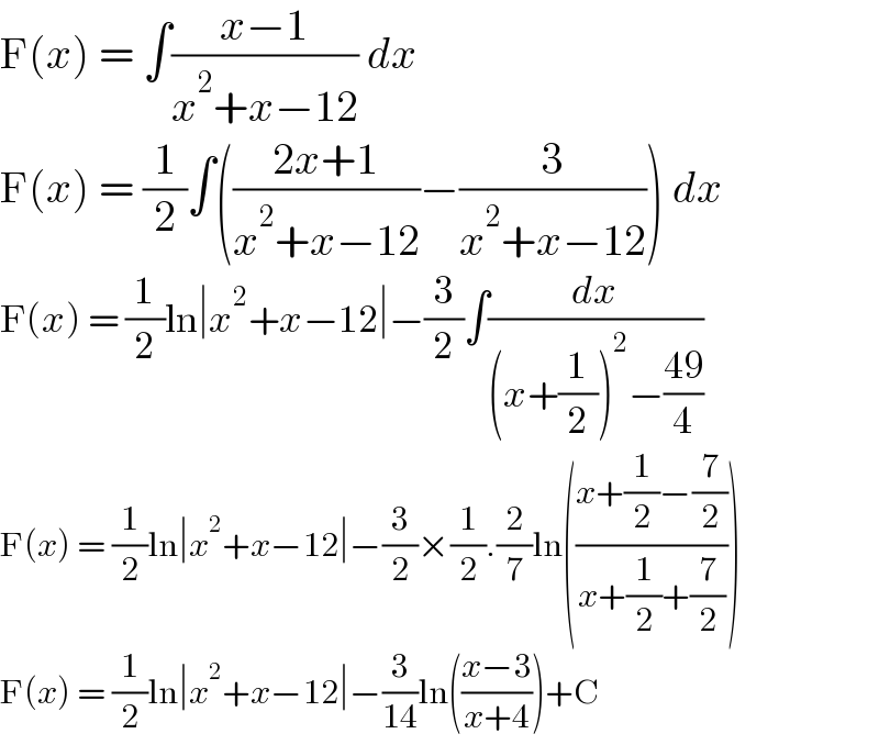 F(x) = ∫((x−1)/(x^2 +x−12)) dx  F(x) = (1/2)∫(((2x+1)/(x^2 +x−12))−(3/(x^2 +x−12))) dx  F(x) = (1/2)ln∣x^2 +x−12∣−(3/2)∫(dx/((x+(1/2))^2 −((49)/4)))  F(x) = (1/2)ln∣x^2 +x−12∣−(3/2)×(1/2).(2/7)ln(((x+(1/2)−(7/2))/(x+(1/2)+(7/2))))  F(x) = (1/2)ln∣x^2 +x−12∣−(3/(14))ln(((x−3)/(x+4)))+C  