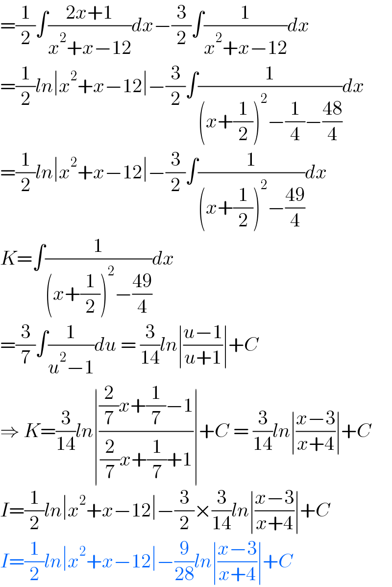 =(1/2)∫((2x+1)/(x^2 +x−12))dx−(3/2)∫(1/(x^2 +x−12))dx  =(1/2)ln∣x^2 +x−12∣−(3/2)∫(1/((x+(1/2))^2 −(1/4)−((48)/4)))dx  =(1/2)ln∣x^2 +x−12∣−(3/2)∫(1/((x+(1/2))^2 −((49)/4)))dx  K=∫(1/((x+(1/2))^2 −((49)/4)))dx  =(3/7)∫(1/(u^2 −1))du = (3/(14))ln∣((u−1)/(u+1))∣+C  ⇒ K=(3/(14))ln∣(((2/7)x+(1/7)−1)/((2/7)x+(1/7)+1))∣+C = (3/(14))ln∣((x−3)/(x+4))∣+C  I=(1/2)ln∣x^2 +x−12∣−(3/2)×(3/(14))ln∣((x−3)/(x+4))∣+C  I=(1/2)ln∣x^2 +x−12∣−(9/(28))ln∣((x−3)/(x+4))∣+C  