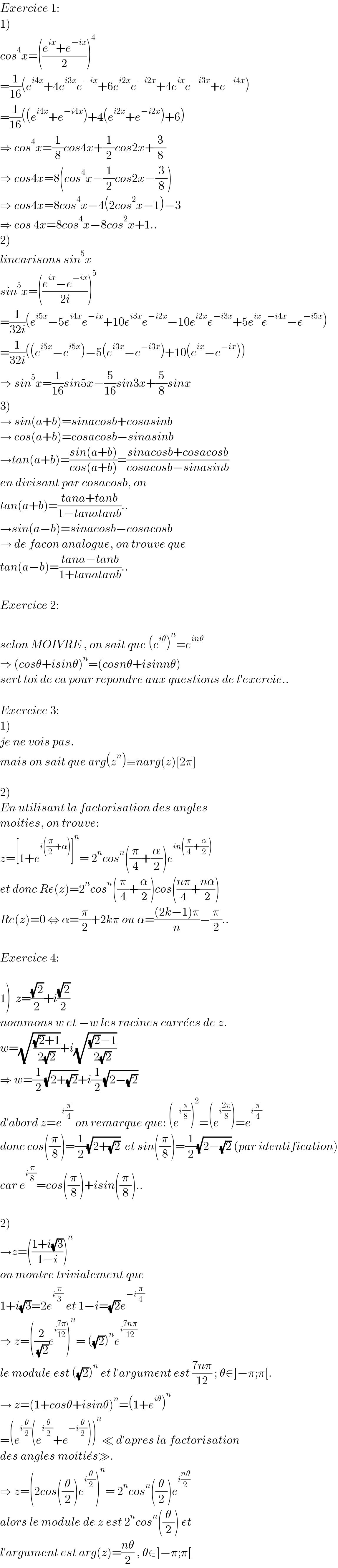 Exercice 1:  1)  cos^4 x=(((e^(ix) +e^(−ix) )/2))^4   =(1/(16))(e^(i4x) +4e^(i3x) e^(−ix) +6e^(i2x) e^(−i2x) +4e^(ix) e^(−i3x) +e^(−i4x) )  =(1/(16))((e^(i4x) +e^(−i4x) )+4(e^(i2x) +e^(−i2x) )+6)  ⇒ cos^4 x=(1/8)cos4x+(1/2)cos2x+(3/8)  ⇒ cos4x=8(cos^4 x−(1/2)cos2x−(3/8))  ⇒ cos4x=8cos^4 x−4(2cos^2 x−1)−3  ⇒ cos 4x=8cos^4 x−8cos^2 x+1..  2)  linearisons sin^5 x  sin^5 x=(((e^(ix) −e^(−ix) )/(2i)))^5   =(1/(32i))(e^(i5x) −5e^(i4x) e^(−ix) +10e^(i3x) e^(−i2x) −10e^(i2x) e^(−i3x) +5e^(ix) e^(−i4x) −e^(−i5x) )  =(1/(32i))((e^(i5x) −e^(i5x) )−5(e^(i3x) −e^(−i3x) )+10(e^(ix) −e^(−ix) ))  ⇒ sin^5 x=(1/(16))sin5x−(5/(16))sin3x+(5/8)sinx  3)  → sin(a+b)=sinacosb+cosasinb  → cos(a+b)=cosacosb−sinasinb  →tan(a+b)=((sin(a+b))/(cos(a+b)))=((sinacosb+cosacosb)/(cosacosb−sinasinb))  en divisant par cosacosb, on  tan(a+b)=((tana+tanb)/(1−tanatanb))..  →sin(a−b)=sinacosb−cosacosb  → de facon analogue, on trouve que  tan(a−b)=((tana−tanb)/(1+tanatanb))..    Exercice 2:    selon MOIVRE , on sait que (e^(iθ) )^n =e^(inθ)   ⇒ (cosθ+isinθ)^n =(cosnθ+isinnθ)  sert toi de ca pour repondre aux questions de l′exercie..    Exercice 3:  1)  je ne vois pas.  mais on sait que arg(z^n )≡narg(z)[2π]    2)  En utilisant la factorisation des angles   moities, on trouve:  z=[1+e^(i((π/2)+α)) ]^n = 2^n cos^n ((π/4)+(α/2))e^(in((π/4)+(α/2)))   et donc Re(z)=2^n cos^n ((π/4)+(α/2))cos(((nπ)/4)+((nα)/2))  Re(z)=0 ⇔ α=(π/2)+2kπ ou α=(((2k−1)π)/n)−(π/2)..    Exercice 4:    1)  z=((√2)/2)+i((√2)/2)  nommons w et −w les racines carre^� es de z.  w=(√(((√2)+1)/(2(√2))))+i(√(((√2)−1)/(2(√2))))  ⇒ w=(1/2)(√(2+(√2)))+i(1/2)(√(2−(√2)))  d′abord z=e^(i(π/4))  on remarque que: (e^(i(π/8)) )^2 =(e^(i((2π)/8)) )=e^(i(π/4))   donc cos((π/8))=(1/2)(√(2+(√2)))  et sin((π/8))=(1/2)(√(2−(√2))) (par identification)  car e^(i(π/8)) =cos((π/8))+isin((π/8))..    2)  →z=(((1+i(√3))/(1−i)))^n   on montre trivialement que   1+i(√3)=2e^(i(π/3))  et 1−i=(√2)e^(−i(π/4))   ⇒ z=((2/( (√2)))e^(i((7π)/(12))) )^n = ((√2))^n e^(i((7nπ)/(12)))   le module est ((√2))^n  et l′argument est ((7nπ)/(12)) ; θ∈]−π;π[.  → z=(1+cosθ+isinθ)^n =(1+e^(iθ) )^n   =(e^(i(θ/2)) (e^(i(θ/2)) +e^(−i(θ/2)) ))^n ≪ d′apres la factorisation   des angles moitie^� s≫.  ⇒ z=(2cos((θ/2))e^(i(θ/2)) )^n = 2^n cos^n ((θ/2))e^(i((nθ)/2))   alors le module de z est 2^n cos^n ((θ/2)) et  l′argument est arg(z)=((nθ)/2) , θ∈]−π;π[  