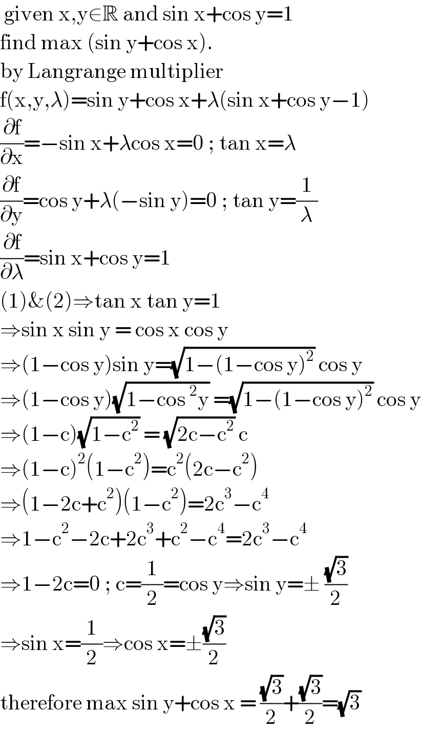  given x,y∈R and sin x+cos y=1  find max (sin y+cos x).  by Langrange multiplier  f(x,y,λ)=sin y+cos x+λ(sin x+cos y−1)  (∂f/∂x)=−sin x+λcos x=0 ; tan x=λ  (∂f/∂y)=cos y+λ(−sin y)=0 ; tan y=(1/λ)  (∂f/∂λ)=sin x+cos y=1  (1)&(2)⇒tan x tan y=1  ⇒sin x sin y = cos x cos y  ⇒(1−cos y)sin y=(√(1−(1−cos y)^2 )) cos y  ⇒(1−cos y)(√(1−cos^2 y)) =(√(1−(1−cos y)^2 )) cos y  ⇒(1−c)(√(1−c^2 )) = (√(2c−c^2 )) c  ⇒(1−c)^2 (1−c^2 )=c^2 (2c−c^2 )  ⇒(1−2c+c^2 )(1−c^2 )=2c^3 −c^4   ⇒1−c^2 −2c+2c^3 +c^2 −c^4 =2c^3 −c^4   ⇒1−2c=0 ; c=(1/2)=cos y⇒sin y=± ((√3)/2)  ⇒sin x=(1/2)⇒cos x=±((√3)/2)  therefore max sin y+cos x = ((√3)/2)+((√3)/2)=(√3)  