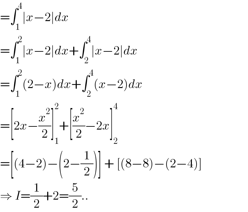 =∫_1 ^4 ∣x−2∣dx  =∫_1 ^2 ∣x−2∣dx+∫_2 ^4 ∣x−2∣dx  =∫_1 ^2 (2−x)dx+∫_2 ^4 (x−2)dx  =[2x−(x^2 /2)]_1 ^2 +[(x^2 /2)−2x]_2 ^4   =[(4−2)−(2−(1/2))] + [(8−8)−(2−4)]  ⇒ I=(1/2)+2=(5/2)..  