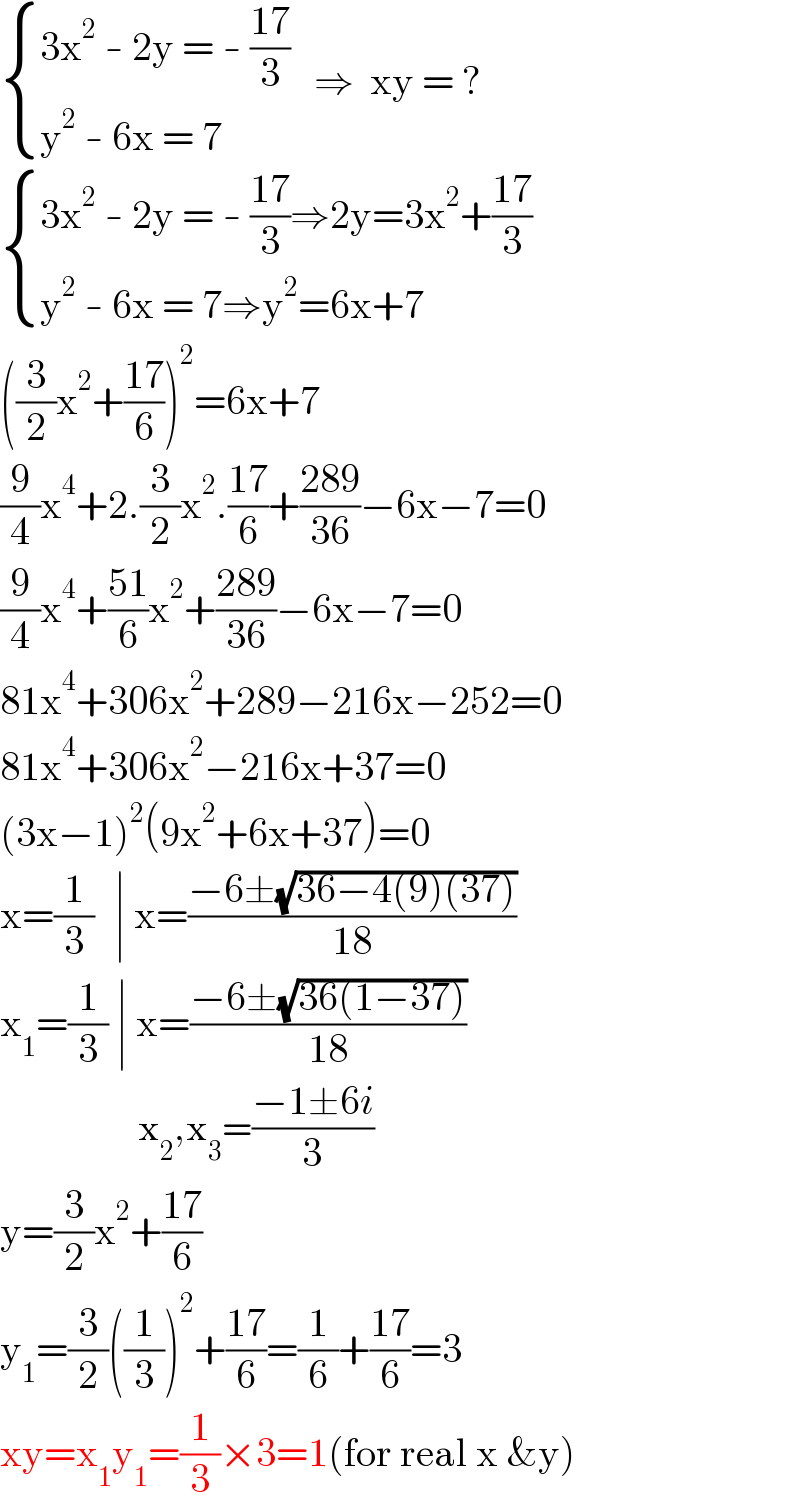  { ((3x^2  - 2y = - ((17)/3))),((y^2  - 6x = 7)) :}   ⇒  xy = ?    { ((3x^2  - 2y = - ((17)/3)⇒2y=3x^2 +((17)/3))),((y^2  - 6x = 7⇒y^2 =6x+7)) :}      ((3/2)x^2 +((17)/6))^2 =6x+7  (9/4)x^4 +2.(3/2)x^2 .((17)/6)+((289)/(36))−6x−7=0  (9/4)x^4 +((51)/6)x^2 +((289)/(36))−6x−7=0  81x^4 +306x^2 +289−216x−252=0  81x^4 +306x^2 −216x+37=0  (3x−1)^2 (9x^2 +6x+37)=0  x=(1/3)   ∣ x=((−6±(√(36−4(9)(37))))/(18))  x_1 =(1/3) ∣ x=((−6±(√(36(1−37))))/(18))                     x_2 ,x_3 =((−1±6i)/3)  y=(3/2)x^2 +((17)/6)  y_1 =(3/2)((1/3))^2 +((17)/6)=(1/6)+((17)/6)=3  xy=x_1 y_1 =(1/3)×3=1(for real x &y)  