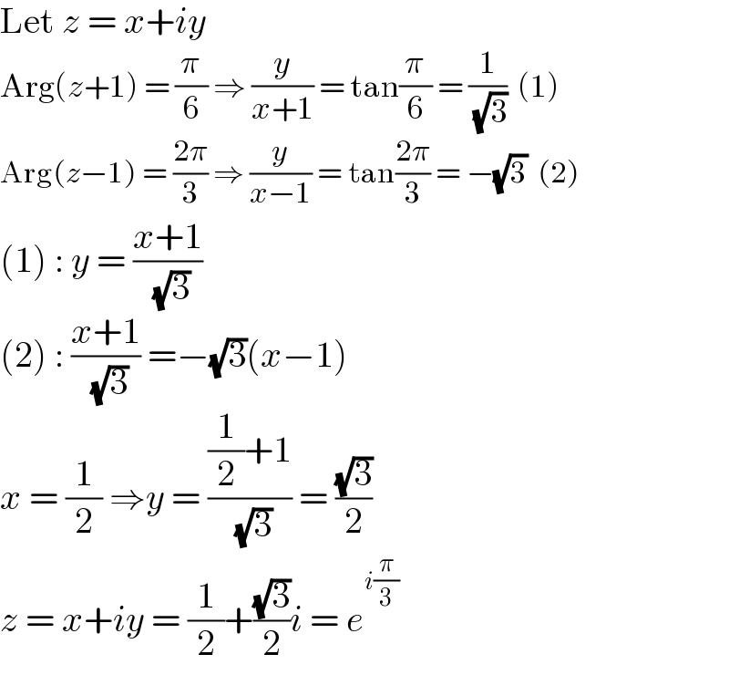 Let z = x+iy  Arg(z+1) = (π/6) ⇒ (y/(x+1)) = tan(π/6) = (1/( (√3)))  (1)  Arg(z−1) = ((2π)/3) ⇒ (y/(x−1)) = tan((2π)/3) = −(√3)  (2)  (1) : y = ((x+1)/( (√3)))  (2) : ((x+1)/( (√3))) =−(√3)(x−1)  x = (1/2) ⇒y = (((1/2)+1)/( (√3))) = ((√3)/2)  z = x+iy = (1/2)+((√3)/2)i = e^(i(π/3))   