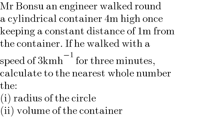 Mr Bonsu an engineer walked round  a cylindrical container 4m high once  keeping a constant distance of 1m from  the container. If he walked with a   speed of 3kmh^(−1)  for three minutes,   calculate to the nearest whole number  the:  (i) radius of the circle  (ii) volume of the container  