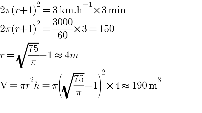 2π(r+1)^2  = 3 km.h^(−1) ×3 min  2π(r+1)^2  = ((3000)/(60))×3 = 150  r = (√((75)/π))−1 ≈ 4m  V = πr^2 h = π((√((75)/π))−1)^2 ×4 ≈ 190 m^3     