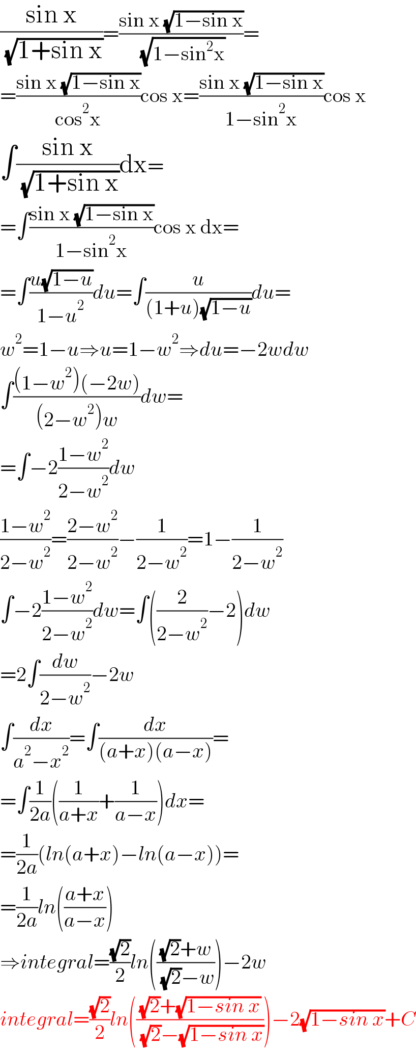 ((sin x)/( (√(1+sin x))))=((sin x (√(1−sin x)))/( (√(1−sin^2 x))))=  =((sin x (√(1−sin x)))/(cos^2 x))cos x=((sin x (√(1−sin x)))/(1−sin^2 x))cos x  ∫((sin x)/( (√(1+sin x))))dx=  =∫((sin x (√(1−sin x)))/(1−sin^2 x))cos x dx=  =∫((u(√(1−u)))/(1−u^2 ))du=∫(u/((1+u)(√(1−u))))du=  w^2 =1−u⇒u=1−w^2 ⇒du=−2wdw  ∫(((1−w^2 )(−2w))/((2−w^2 )w))dw=  =∫−2((1−w^2 )/(2−w^2 ))dw  ((1−w^2 )/(2−w^2 ))=((2−w^2 )/(2−w^2 ))−(1/(2−w^2 ))=1−(1/(2−w^2 ))  ∫−2((1−w^2 )/(2−w^2 ))dw=∫((2/(2−w^2 ))−2)dw  =2∫(dw/(2−w^2 ))−2w  ∫(dx/(a^2 −x^2 ))=∫(dx/((a+x)(a−x)))=  =∫(1/(2a))((1/(a+x))+(1/(a−x)))dx=  =(1/(2a))(ln(a+x)−ln(a−x))=  =(1/(2a))ln(((a+x)/(a−x)))  ⇒integral=((√2)/2)ln((((√2)+w)/( (√2)−w)))−2w  integral=((√2)/2)ln((((√2)+(√(1−sin x)))/( (√2)−(√(1−sin x)))))−2(√(1−sin x))+C  