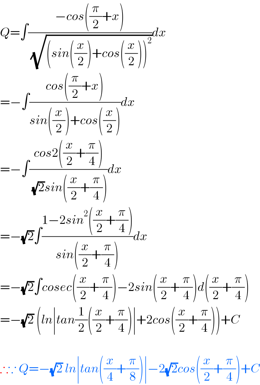 Q=∫((−cos((π/2)+x))/( (√((sin((x/2))+cos((x/2)))^2 ))))dx  =−∫((cos((π/2)+x))/(sin((x/2))+cos((x/2))))dx  =−∫((cos2((x/2)+(π/4)))/( (√2)sin((x/2)+(π/4))))dx  =−(√2)∫((1−2sin^2 ((x/2)+(π/4)))/(sin((x/2)+(π/4))))dx  =−(√2)∫cosec((x/2)+(π/4))−2sin((x/2)+(π/4))d((x/2)+(π/4))  =−(√2) (ln∣tan(1/2)((x/2)+(π/4))∣+2cos((x/2)+(π/4)))+C    ∴∵ Q=−(√2) ln∣tan((x/4)+(π/8))∣−2(√2)cos((x/2)+(π/4))+C  
