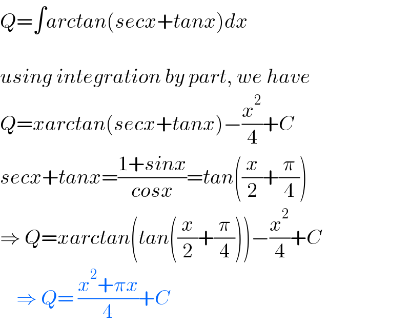 Q=∫arctan(secx+tanx)dx    using integration by part, we have  Q=xarctan(secx+tanx)−(x^2 /4)+C  secx+tanx=((1+sinx)/(cosx))=tan((x/2)+(π/4))  ⇒ Q=xarctan(tan((x/2)+(π/4)))−(x^2 /4)+C      ⇒ Q= ((x^2 +πx)/4)+C  