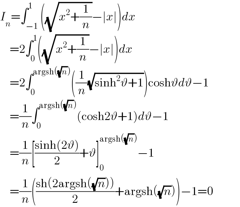 I_n =∫_(−1) ^1 ((√(x^2 +(1/n)))−∣x∣)dx      =2∫_0 ^1 ((√(x^2 +(1/n)))−∣x∣)dx      =2∫_0 ^(argsh((√n))) ((1/n)(√(sinh^2 ϑ+1)))coshϑdϑ−1      =(1/n)∫_0 ^(argsh((√n))) (cosh2ϑ+1)dϑ−1      =(1/n)[((sinh(2ϑ))/2)+ϑ]_0 ^(argsh((√n))) −1      =(1/n)(((sh(2argsh((√n))))/2)+argsh((√n)))−1=0  