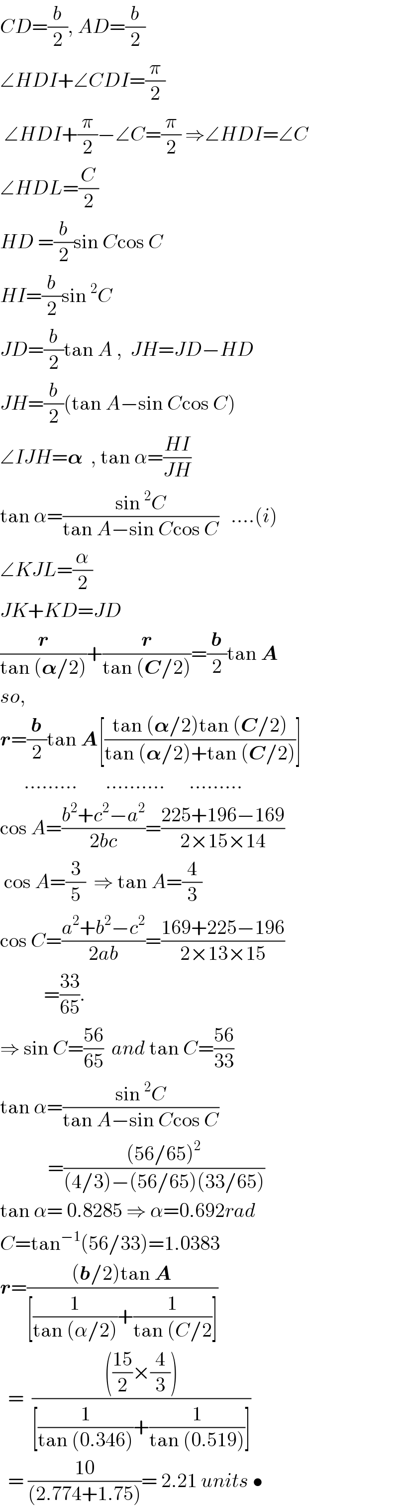 CD=(b/2), AD=(b/2)  ∠HDI+∠CDI=(π/2)   ∠HDI+(π/2)−∠C=(π/2) ⇒∠HDI=∠C  ∠HDL=(C/2)  HD =(b/2)sin Ccos C  HI=(b/2)sin^2 C  JD=(b/2)tan A ,  JH=JD−HD  JH=(b/2)(tan A−sin Ccos C)  ∠IJH=𝛂  , tan α=((HI)/(JH))  tan α=((sin^2 C)/(tan A−sin Ccos C))   ....(i)  ∠KJL=(α/2)  JK+KD=JD  (r/(tan (𝛂/2)))+(r/(tan (C/2)))=(b/2)tan A  so,  r=(b/2)tan A[((tan (𝛂/2)tan (C/2))/(tan (𝛂/2)+tan (C/2)))]        .........       ..........      .........  cos A=((b^2 +c^2 −a^2 )/(2bc))=((225+196−169)/(2×15×14))   cos A=(3/5)  ⇒ tan A=(4/3)  cos C=((a^2 +b^2 −c^2 )/(2ab))=((169+225−196)/(2×13×15))             =((33)/(65)).  ⇒ sin C=((56)/(65))  and tan C=((56)/(33))  tan α=((sin^2 C)/(tan A−sin Ccos C))              =(((56/65)^2 )/((4/3)−(56/65)(33/65)))  tan α= 0.8285 ⇒ α=0.692rad  C=tan^(−1) (56/33)=1.0383  r=(((b/2)tan A)/([(1/(tan (α/2)))+(1/(tan (C/2))]))    =  (((((15)/2)×(4/3)))/([(1/(tan (0.346)))+(1/(tan (0.519)))]))    = ((10)/((2.774+1.75)))= 2.21 units •  