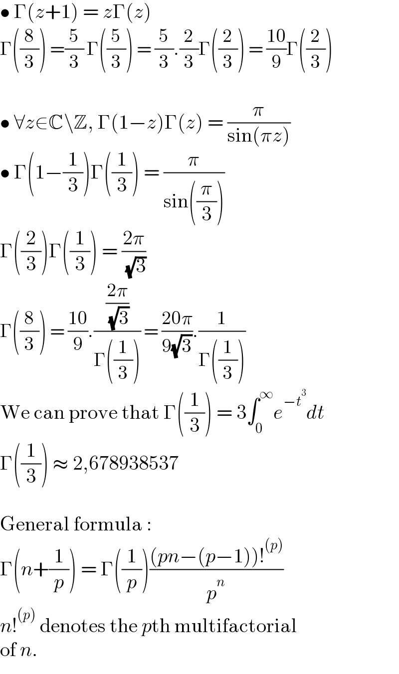 • Γ(z+1) = zΓ(z)  Γ((8/3)) =(5/3) Γ((5/3)) = (5/3).(2/3)Γ((2/3)) = ((10)/9)Γ((2/3))    • ∀z∈C\Z, Γ(1−z)Γ(z) = (π/(sin(πz)))  • Γ(1−(1/3))Γ((1/3)) = (π/(sin((π/3))))  Γ((2/3))Γ((1/3)) = ((2π)/( (√3)))  Γ((8/3)) = ((10)/9).(((2π)/( (√3)))/(Γ((1/3)))) = ((20π)/(9(√3))).(1/(Γ((1/3))))  We can prove that Γ((1/3)) = 3∫_0 ^∞ e^(−t^3 ) dt  Γ((1/3)) ≈ 2,678938537    General formula :  Γ(n+(1/p)) = Γ((1/p))(((pn−(p−1))!^((p)) )/p^n )  n!^((p))  denotes the pth multifactorial  of n.  