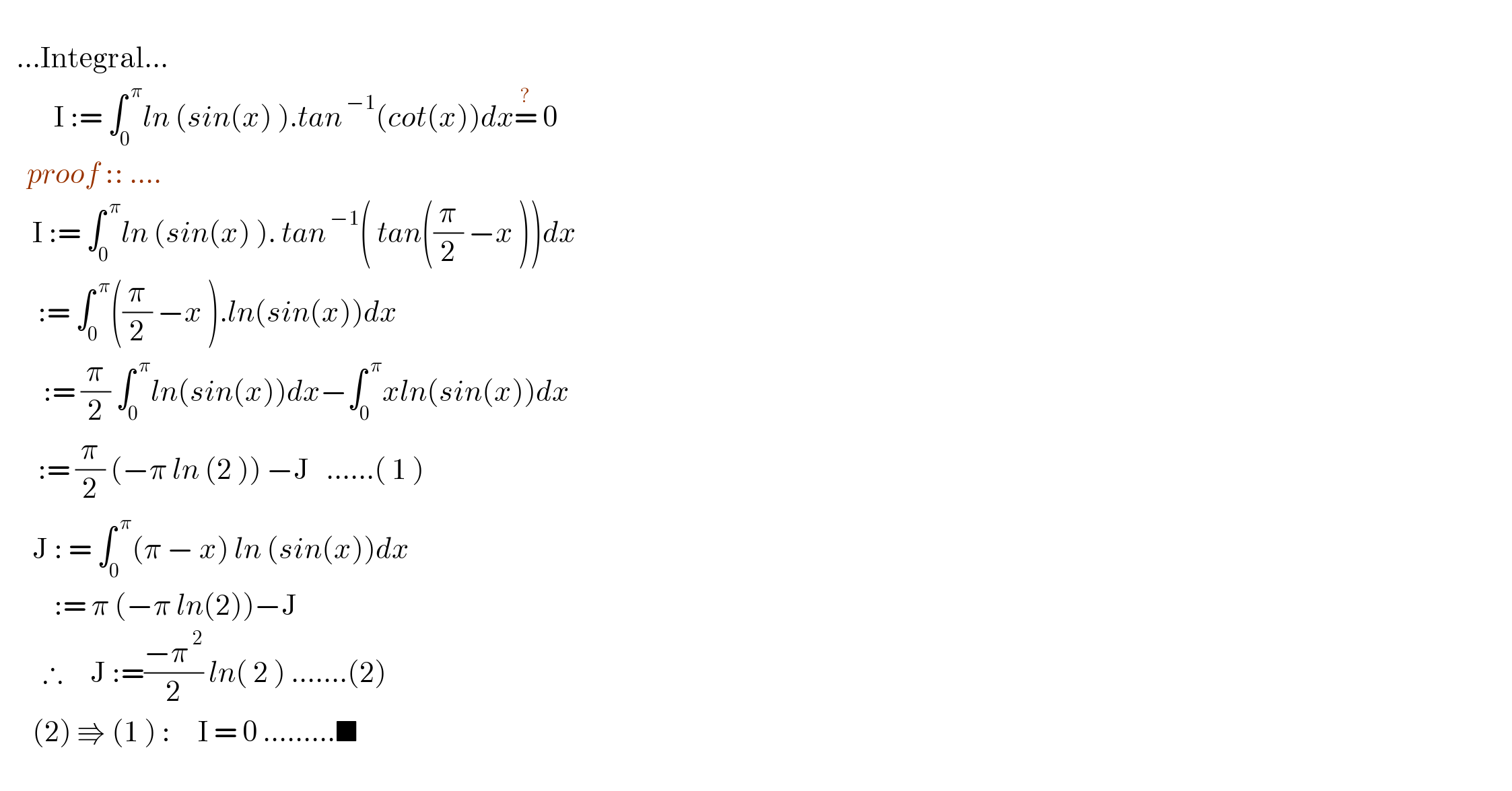      ...Integral...            I := ∫_0 ^( π) ln (sin(x) ).tan^( −1) (cot(x))dx=^?  0       proof :: ....        I := ∫_0 ^( π) ln (sin(x) ). tan^( −1) ( tan((π/2) −x ))dx         := ∫_0 ^( π) ((π/2) −x ).ln(sin(x))dx          := (π/2) ∫_0 ^( π) ln(sin(x))dx−∫_0 ^( π) xln(sin(x))dx         := (π/2) (−π ln (2 )) −J   ......( 1 )          J : = ∫_0 ^( π) (π − x) ln (sin(x))dx            := π (−π ln(2))−J          ∴     J :=((−π^( 2) )/2) ln( 2 ) .......(2)        (2) ⇛ (1 ) :     I = 0 .........■    