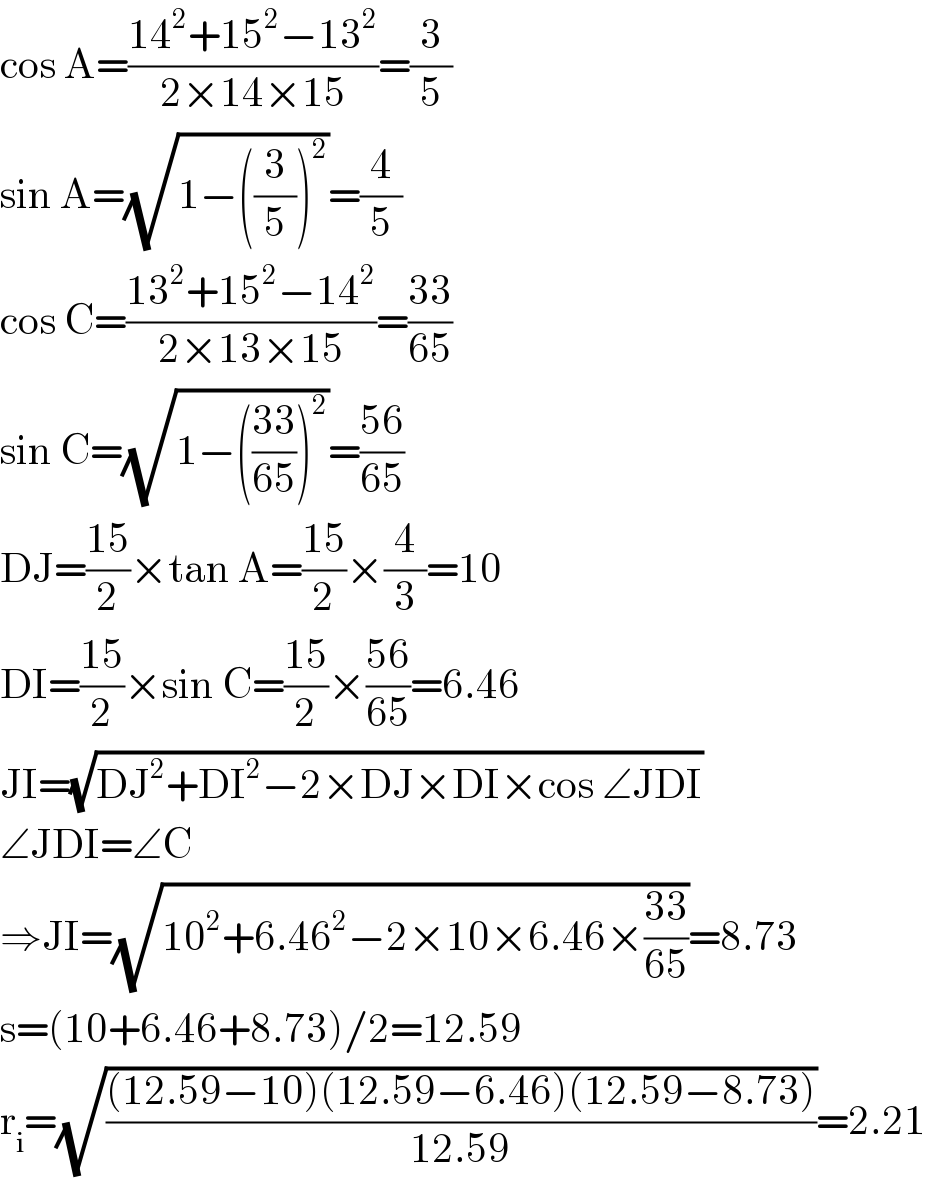 cos A=((14^2 +15^2 −13^2 )/(2×14×15))=(3/5)  sin A=(√(1−((3/5))^2 ))=(4/5)  cos C=((13^2 +15^2 −14^2 )/(2×13×15))=((33)/(65))  sin C=(√(1−(((33)/(65)))^2 ))=((56)/(65))  DJ=((15)/2)×tan A=((15)/2)×(4/3)=10  DI=((15)/2)×sin C=((15)/2)×((56)/(65))=6.46  JI=(√(DJ^2 +DI^2 −2×DJ×DI×cos ∠JDI))  ∠JDI=∠C  ⇒JI=(√(10^2 +6.46^2 −2×10×6.46×((33)/(65))))=8.73  s=(10+6.46+8.73)/2=12.59  r_i =(√(((12.59−10)(12.59−6.46)(12.59−8.73))/(12.59)))=2.21  