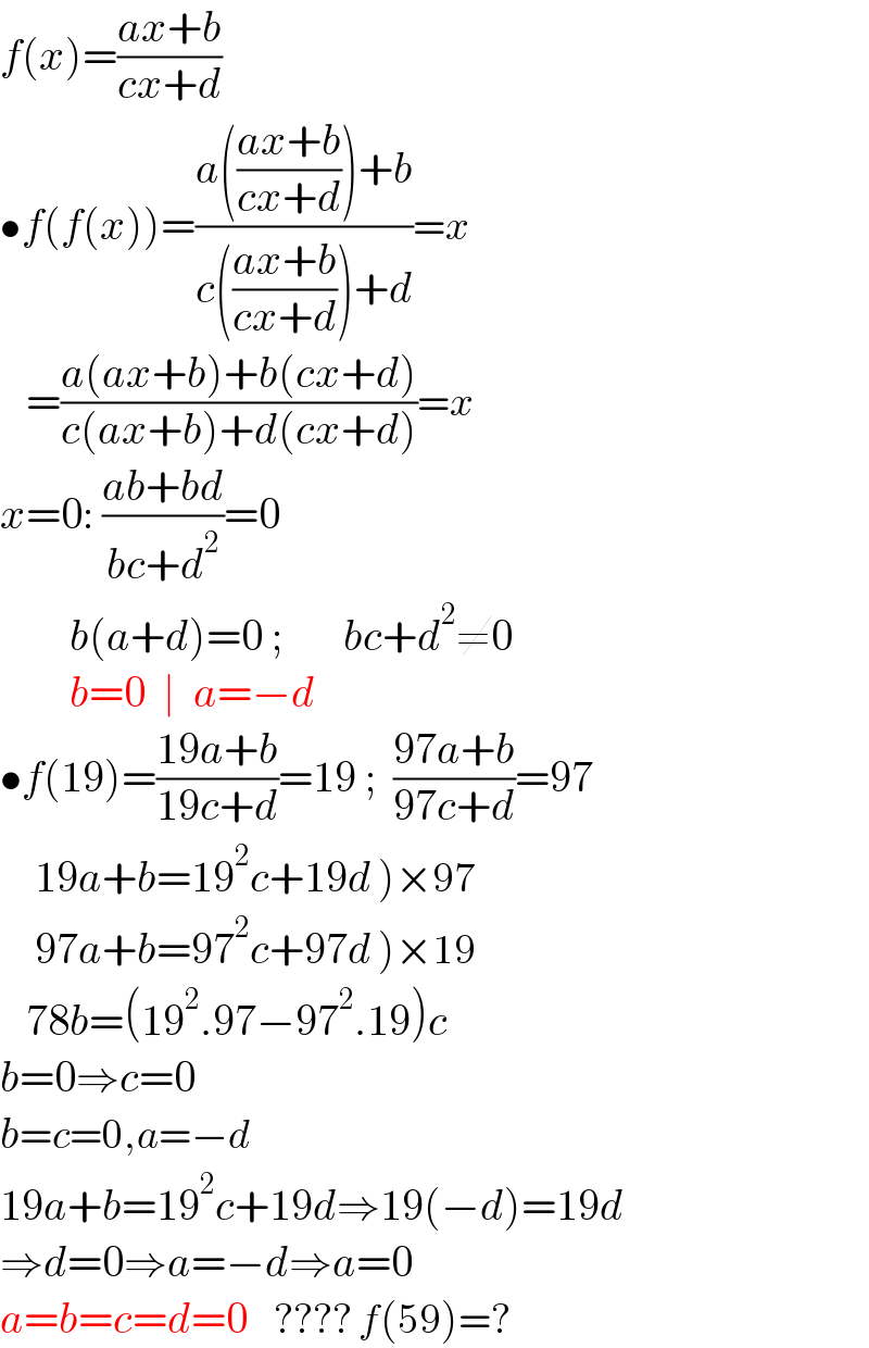 f(x)=((ax+b)/(cx+d))  •f(f(x))=((a(((ax+b)/(cx+d)))+b)/(c(((ax+b)/(cx+d)))+d))=x     =((a(ax+b)+b(cx+d))/(c(ax+b)+d(cx+d)))=x  x=0: ((ab+bd)/(bc+d^2 ))=0          b(a+d)=0 ;       bc+d^2 ≠0          b=0  ∣  a=−d  •f(19)=((19a+b)/(19c+d))=19 ;  ((97a+b)/(97c+d))=97      19a+b=19^2 c+19d )×97      97a+b=97^2 c+97d )×19     78b=(19^2 .97−97^2 .19)c  b=0⇒c=0  b=c=0,a=−d  19a+b=19^2 c+19d⇒19(−d)=19d  ⇒d=0⇒a=−d⇒a=0  a=b=c=d=0    ???? f(59)=?  