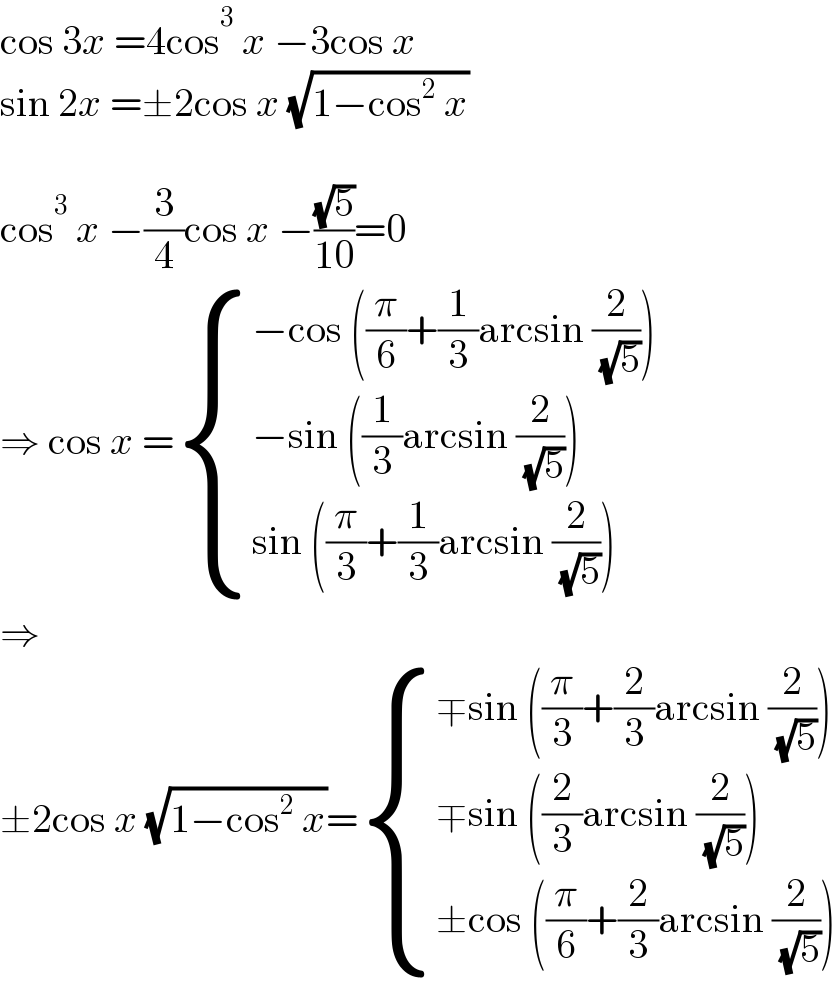 cos 3x =4cos^3  x −3cos x  sin 2x =±2cos x (√(1−cos^2  x))    cos^3  x −(3/4)cos x −((√5)/(10))=0  ⇒ cos x = { ((−cos ((π/6)+(1/3)arcsin (2/( (√5)))))),((−sin ((1/3)arcsin (2/( (√5)))))),((sin ((π/3)+(1/3)arcsin (2/( (√5)))))) :}  ⇒  ±2cos x (√(1−cos^2  x))= { ((∓sin ((π/3)+(2/3)arcsin (2/( (√5)))))),((∓sin ((2/3)arcsin (2/( (√5)))))),((±cos ((π/6)+(2/3)arcsin (2/( (√5)))))) :}  