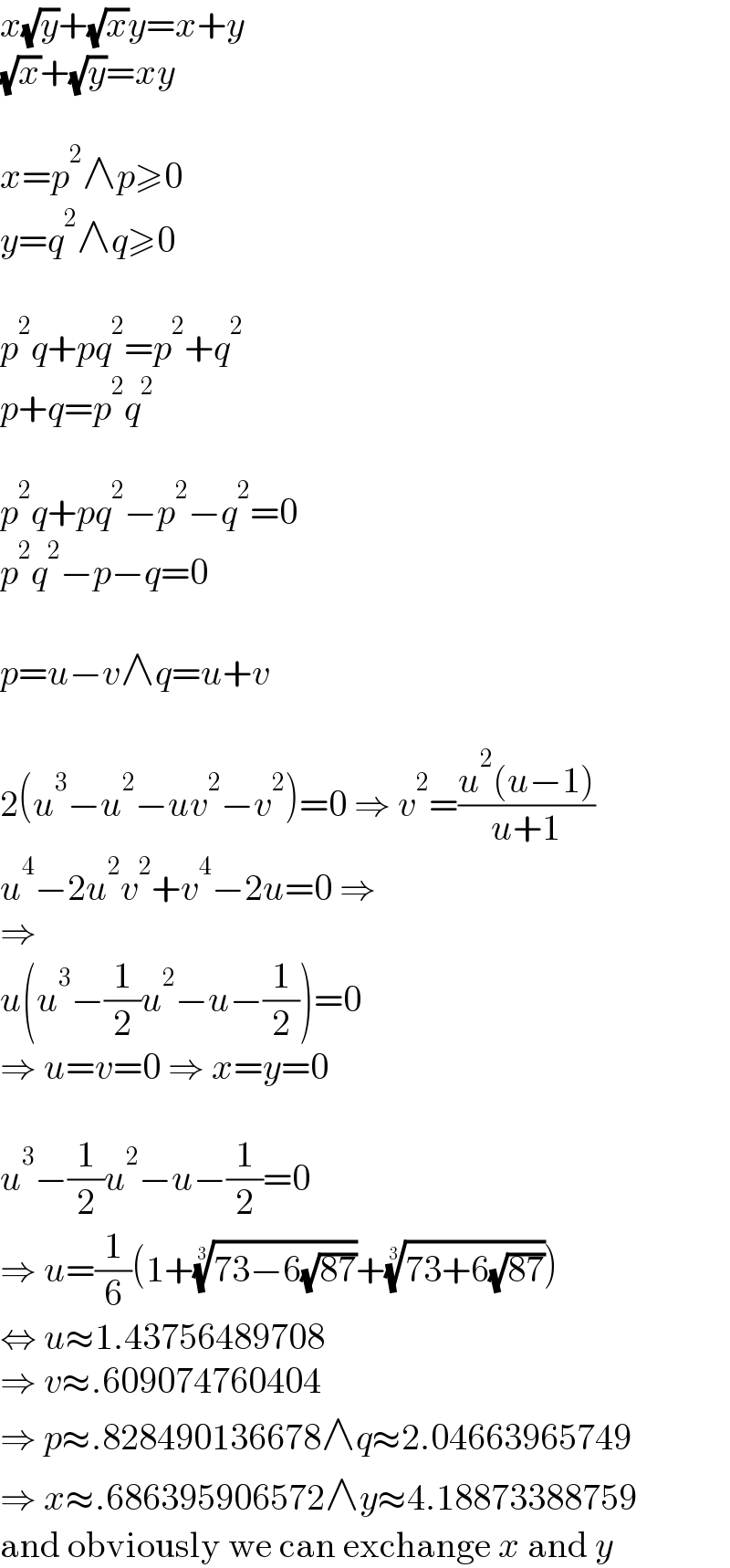 x(√y)+(√x)y=x+y  (√x)+(√y)=xy    x=p^2 ∧p≥0  y=q^2 ∧q≥0    p^2 q+pq^2 =p^2 +q^2   p+q=p^2 q^2     p^2 q+pq^2 −p^2 −q^2 =0  p^2 q^2 −p−q=0    p=u−v∧q=u+v    2(u^3 −u^2 −uv^2 −v^2 )=0 ⇒ v^2 =((u^2 (u−1))/(u+1))  u^4 −2u^2 v^2 +v^4 −2u=0 ⇒  ⇒  u(u^3 −(1/2)u^2 −u−(1/2))=0  ⇒ u=v=0 ⇒ x=y=0    u^3 −(1/2)u^2 −u−(1/2)=0  ⇒ u=(1/6)(1+((73−6(√(87))))^(1/3) +((73+6(√(87))))^(1/3) )  ⇔ u≈1.43756489708  ⇒ v≈.609074760404  ⇒ p≈.828490136678∧q≈2.04663965749  ⇒ x≈.686395906572∧y≈4.18873388759  and obviously we can exchange x and y  