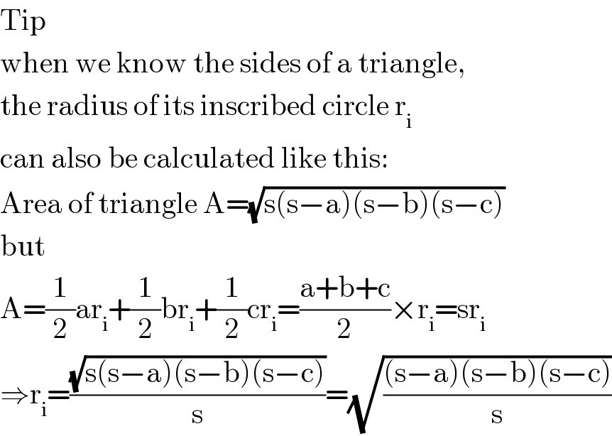 Tip  when we know the sides of a triangle,  the radius of its inscribed circle r_i   can also be calculated like this:  Area of triangle A=(√(s(s−a)(s−b)(s−c)))  but  A=(1/2)ar_i +(1/2)br_i +(1/2)cr_i =((a+b+c)/2)×r_i =sr_i   ⇒r_i =((√(s(s−a)(s−b)(s−c)))/s)=(√(((s−a)(s−b)(s−c))/s))  
