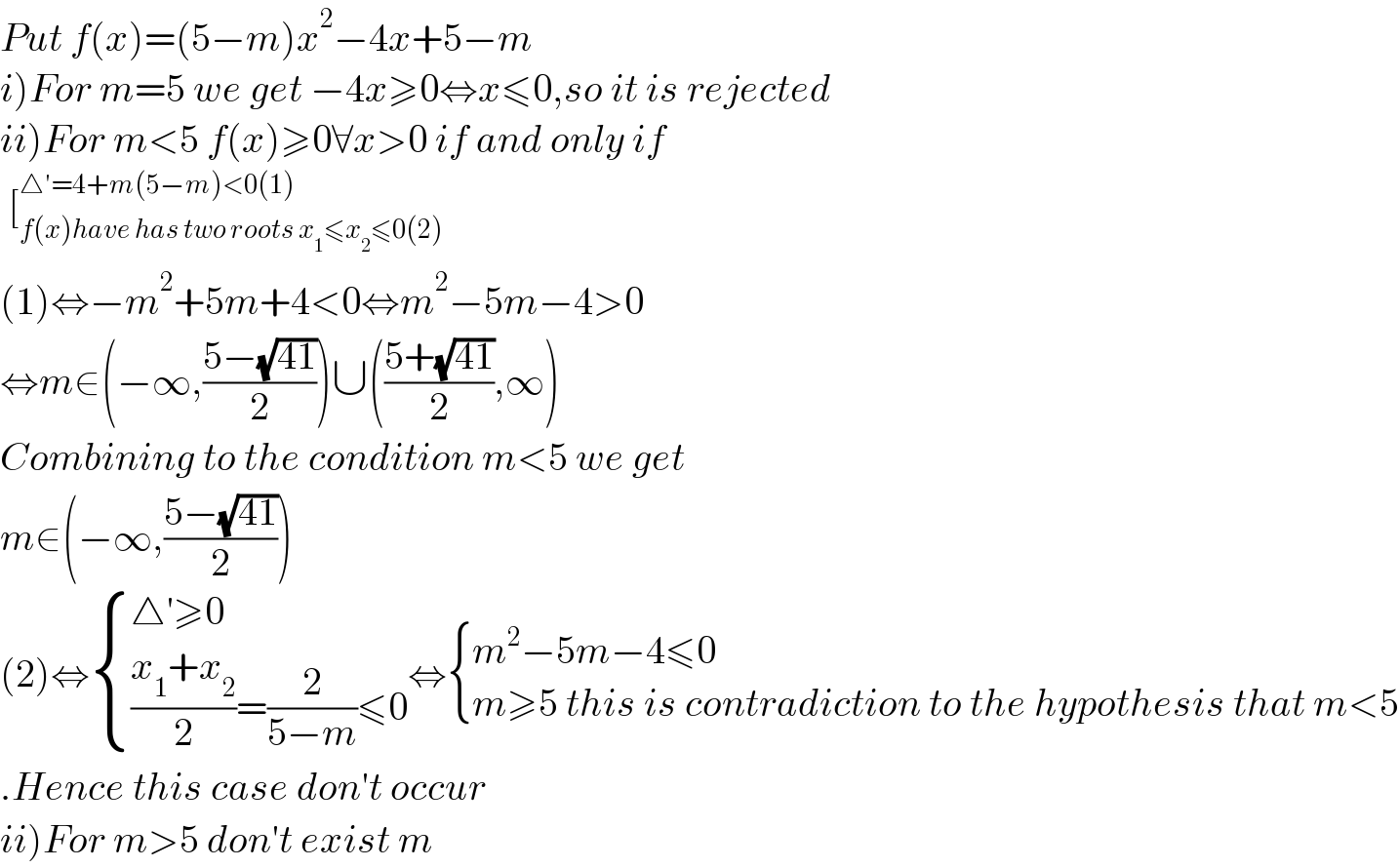 Put f(x)=(5−m)x^2 −4x+5−m  i)For m=5 we get −4x≥0⇔x≤0,so it is rejected  ii)For m<5 f(x)≥0∀x>0 if and only if    [_(f(x)have has two roots x_1 ≤x_2 ≤0(2)) ^(△′=4+m(5−m)<0(1))   (1)⇔−m^2 +5m+4<0⇔m^2 −5m−4>0  ⇔m∈(−∞,((5−(√(41)))/2))∪(((5+(√(41)))/2),∞)  Combining to the condition m<5 we get  m∈(−∞,((5−(√(41)))/2))  (2)⇔ { ((△′≥0)),((((x_1 +x_2 )/2)=(2/(5−m))≤0)) :}⇔ { ((m^2 −5m−4≤0)),((m≥5 this is contradiction to the hypothesis that m<5)) :}  .Hence this case don′t occur  ii)For m>5 don′t exist m  