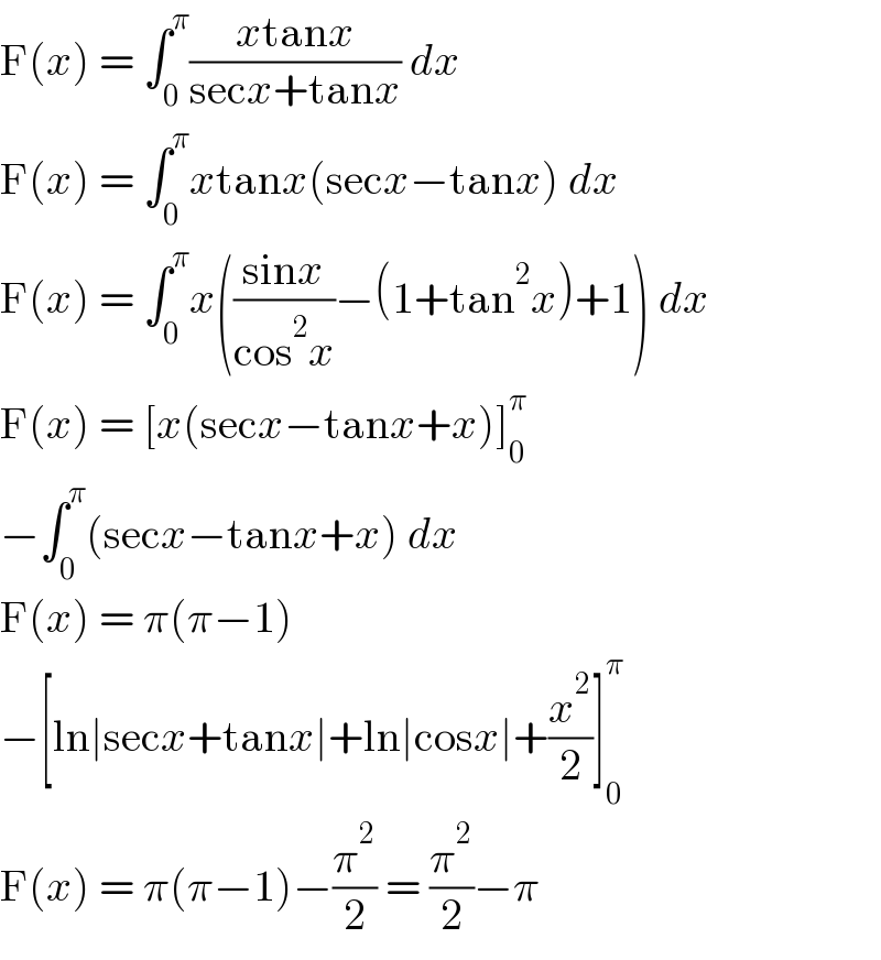 F(x) = ∫_0 ^π ((xtanx)/(secx+tanx)) dx  F(x) = ∫_0 ^π xtanx(secx−tanx) dx  F(x) = ∫_0 ^π x(((sinx)/(cos^2 x))−(1+tan^2 x)+1) dx  F(x) = [x(secx−tanx+x)]_0 ^π   −∫_0 ^π (secx−tanx+x) dx  F(x) = π(π−1)  −[ln∣secx+tanx∣+ln∣cosx∣+(x^2 /2)]_0 ^π   F(x) = π(π−1)−(π^2 /2) = (π^2 /2)−π  