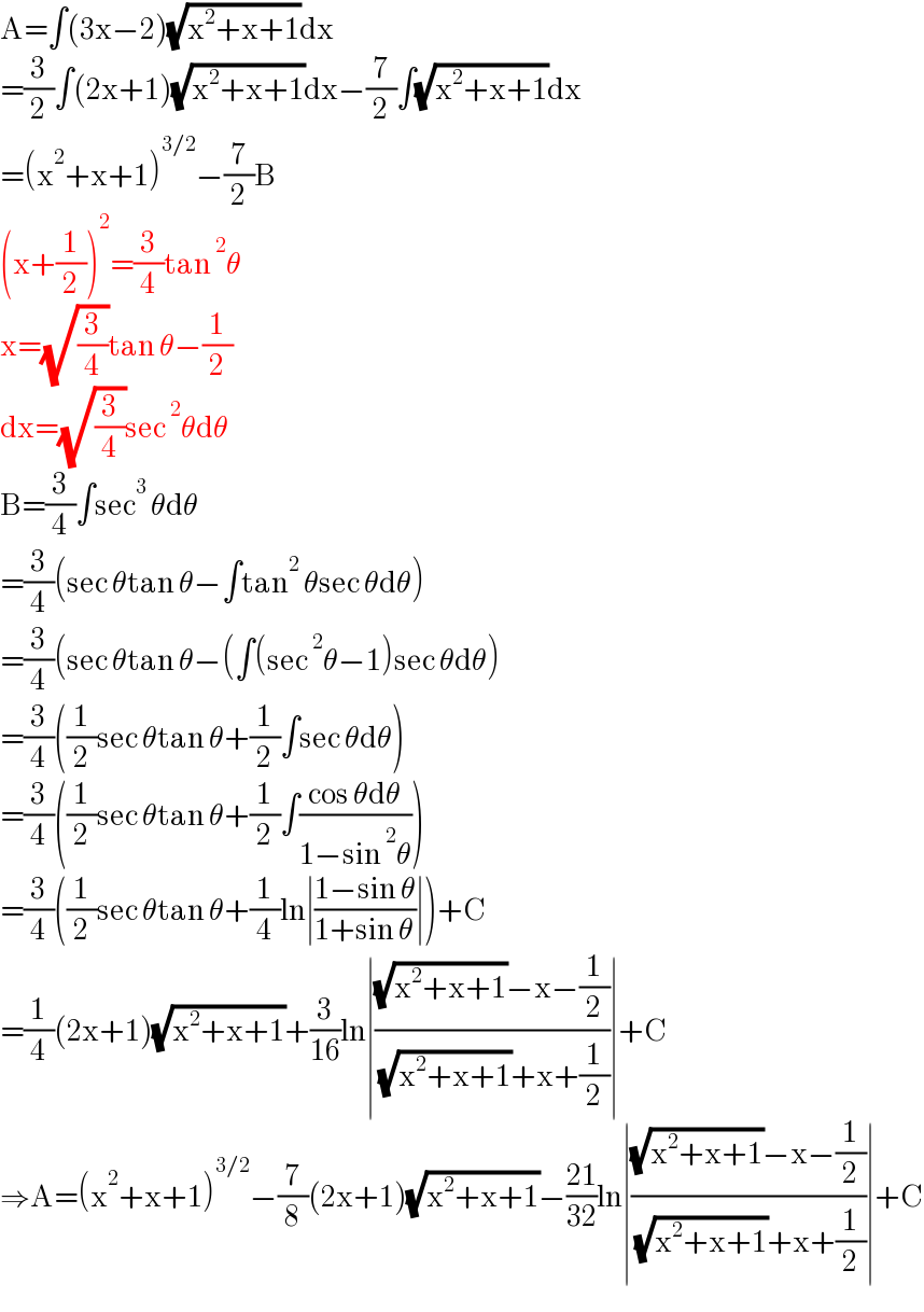 A=∫(3x−2)(√(x^2 +x+1))dx  =(3/2)∫(2x+1)(√(x^2 +x+1))dx−(7/2)∫(√(x^2 +x+1))dx  =(x^2 +x+1)^(3/2) −(7/2)B  (x+(1/2))^2 =(3/4)tan^2 θ  x=(√(3/4))tan θ−(1/2)  dx=(√(3/4))sec^2 θdθ  B=(3/4)∫sec^3  θdθ  =(3/4)(sec θtan θ−∫tan^2  θsec θdθ)  =(3/4)(sec θtan θ−(∫(sec^2 θ−1)sec θdθ)  =(3/4)((1/2)sec θtan θ+(1/2)∫sec θdθ)  =(3/4)((1/2)sec θtan θ+(1/2)∫((cos θdθ)/(1−sin^2 θ)))  =(3/4)((1/2)sec θtan θ+(1/4)ln∣((1−sin θ)/(1+sin θ))∣)+C  =(1/4)(2x+1)(√(x^2 +x+1))+(3/(16))ln∣(((√(x^2 +x+1))−x−(1/2))/( (√(x^2 +x+1))+x+(1/2)))∣+C  ⇒A=(x^2 +x+1)^(3/2) −(7/8)(2x+1)(√(x^2 +x+1))−((21)/(32))ln∣(((√(x^2 +x+1))−x−(1/2))/( (√(x^2 +x+1))+x+(1/2)))∣+C  