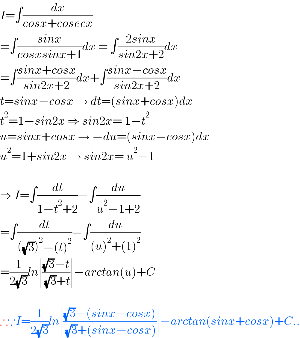 I=∫(dx/(cosx+cosecx))  =∫((sinx)/(cosxsinx+1))dx = ∫((2sinx)/(sin2x+2))dx  =∫((sinx+cosx)/(sin2x+2))dx+∫((sinx−cosx)/(sin2x+2))dx  t=sinx−cosx → dt=(sinx+cosx)dx  t^2 =1−sin2x ⇒ sin2x= 1−t^2   u=sinx+cosx → −du=(sinx−cosx)dx  u^2 =1+sin2x → sin2x= u^2 −1    ⇒ I=∫(dt/(1−t^2 +2))−∫(du/(u^2 −1+2))  =∫(dt/(((√3))^2 −(t)^2 ))−∫(du/((u)^2 +(1)^2 ))  =(1/(2(√3)))ln∣(((√3)−t)/( (√3)+t))∣−arctan(u)+C    ∴∵I=(1/(2(√3)))ln∣(((√3)−(sinx−cosx))/( (√3)+(sinx−cosx)))∣−arctan(sinx+cosx)+C..  
