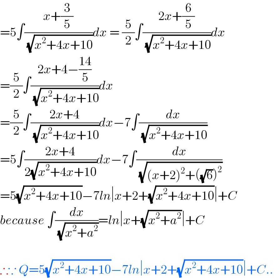 =5∫((x+(3/5))/( (√(x^2 +4x+10))))dx = (5/2)∫((2x+(6/5))/( (√(x^2 +4x+10))))dx  =(5/2)∫((2x+4−((14)/5))/( (√(x^2 +4x+10))))dx  =(5/2)∫((2x+4)/( (√(x^2 +4x+10))))dx−7∫(dx/( (√(x^2 +4x+10))))  =5∫((2x+4)/(2(√(x^2 +4x+10))))dx−7∫(dx/( (√((x+2)^2 +((√6))^2 ))))  =5(√(x^2 +4x+10))−7ln∣x+2+(√(x^2 +4x+10))∣+C  because ∫(dx/( (√(x^2 +a^2 ))))=ln∣x+(√(x^2 +a^2 ))∣+C    ∴∵ Q=5(√(x^2 +4x+10))−7ln∣x+2+(√(x^2 +4x+10))∣+C..  