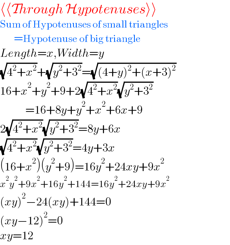 ⟨⟨Through Hypotenuses⟩⟩  Sum of Hypotenuses of small triangles        =Hypotenuse of big triangle  Length=x,Width=y  (√(4^2 +x^2 ))+(√(y^2 +3^2 ))=(√((4+y)^2 +(x+3)^2 ))  16+x^2 +y^2 +9+2(√(4^2 +x^2 ))(√(y^2 +3^2 ))             =16+8y+y^2 +x^2 +6x+9  2(√(4^2 +x^2 ))(√(y^2 +3^2 ))=8y+6x  (√(4^2 +x^2 ))(√(y^2 +3^2 ))=4y+3x  (16+x^2 )(y^2 +9)=16y^2 +24xy+9x^2   x^2 y^2 +9x^2 +16y^2 +144=16y^2 +24xy+9x^2   (xy)^2 −24(xy)+144=0  (xy−12)^2 =0  xy=12  