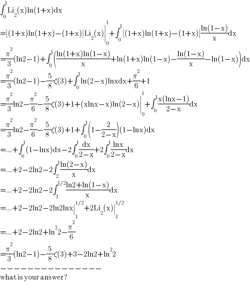 ∫_0 ^1 Li_2 (x)ln(1+x)dx  =[(1+x)ln(1+x)−(1+x)]Li_2 (x)∣_0 ^1 +∫_0 ^1 [(1+x)ln(1+x)−(1+x)]((ln(1−x))/x)dx  =(π^2 /3)(ln2−1)+∫_0 ^1 (((ln(1+x)ln(1−x))/x)+ln(1+x)ln(1−x)−((ln(1−x))/x)−ln(1−x))dx  =(π^2 /3)(ln2−1)−(5/8)ζ(3)+∫_0 ^1 ln(2−x)lnxdx+(π^2 /6)+1  =(π^2 /3)ln2−(π^2 /6)−(5/8)ζ(3)+1+(xlnx−x)ln(2−x)∣_0 ^1 +∫_0 ^1 ((x(lnx−1))/(2−x))dx  =(π^2 /3)ln2−(π^2 /6)−(5/8)ζ(3)+1+∫_0 ^1 (1−(2/(2−x)))(1−lnx)dx  =...+∫_0 ^1 (1−lnx)dx−2∫_0 ^1 (dx/(2−x))+2∫_0 ^1 ((lnx)/(2−x))dx  =...+2−2ln2−2∫_2 ^1 ((ln(2−x))/x)dx  =...+2−2ln2−2∫_1 ^(1/2) ((ln2+ln(1−x))/x)dx  =...+2−2ln2−2ln2lnx∣_1 ^(1/2) +2Li_2 (x)∣_1 ^(1/2)   =...+2−2ln2+ln^2 2−(π^2 /6)  =(π^2 /3)(ln2−1)−(5/8)ζ(3)+3−2ln2+ln^2 2  −−−−−−−−−−−−−−−  what is your answer?  