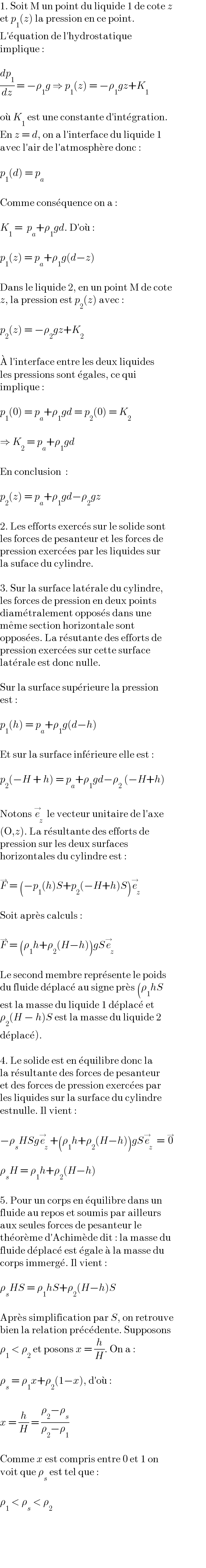 1. Soit M un point du liquide 1 de cote z  et p_1 (z) la pression en ce point.   L′e^� quation de l′hydrostatique  implique :    (dp_1 /dz) = −ρ_1 g ⇒ p_1 (z) = −ρ_1 gz+K_1     ou^�  K_1  est une constante d′inte^� gration.  En z = d, on a l′interface du liquide 1  avec l′air de l′atmosphe^� re donc :    p_1 (d) = p_a     Comme conse^� quence on a :    K_1  =  p_a +ρ_1 gd. D′ou^�  :    p_1 (z) = p_a +ρ_1 g(d−z)    Dans le liquide 2, en un point M de cote  z, la pression est p_2 (z) avec :    p_2 (z) = −ρ_2 gz+K_2     A^�  l′interface entre les deux liquides  les pressions sont e^� gales, ce qui  implique :    p_1 (0) = p_a +ρ_1 gd = p_2 (0) = K_2     ⇒ K_2  = p_a +ρ_1 gd    En conclusion  :    p_2 (z) = p_a +ρ_1 gd−ρ_2 gz    2. Les efforts exerce^� s sur le solide sont  les forces de pesanteur et les forces de  pression exerce^� es par les liquides sur  la suface du cylindre.    3. Sur la surface late^� rale du cylindre,  les forces de pression en deux points  diame^� tralement oppose^� s dans une  me^� me section horizontale sont  oppose^� es. La re^� sutante des efforts de  pression exerce^� es sur cette surface  late^� rale est donc nulle.    Sur la surface supe^� rieure la pression  est :    p_1 (h) = p_a +ρ_1 g(d−h)    Et sur la surface infe^� rieure elle est :    p_2 (−H + h) = p_a +ρ_1 gd−ρ_2  (−H+h)     Notons e_z ^→  le vecteur unitaire de l′axe  (O,z). La re^� sultante des efforts de  pression sur les deux surfaces  horizontales du cylindre est :    F^→  = (−p_1 (h)S+p_2 (−H+h)S)e_z ^→     Soit apre^� s calculs :    F^→  = (ρ_1 h+ρ_2 (H−h))gSe_z ^→     Le second membre repre^� sente le poids   du fluide de^� place^�  au signe pre^� s (ρ_1 hS  est la masse du liquide 1 de^� place^�  et  ρ_2 (H − h)S est la masse du liquide 2  de^� place^� ).    4. Le solide est en e^� quilibre donc la  la re^� sultante des forces de pesanteur  et des forces de pression exerce^� es par  les liquides sur la surface du cylindre  estnulle. Il vient :    −ρ_s HSge_z ^→ +(ρ_1 h+ρ_2 (H−h))gSe_z ^→  = 0^→     ρ_s H = ρ_1 h+ρ_2 (H−h)    5. Pour un corps en e^� quilibre dans un  fluide au repos et soumis par ailleurs  aux seules forces de pesanteur le  the^� ore^� me d′Achime^� de dit : la masse du  fluide de^� place^�  est e^� gale a^�  la masse du  corps immerge^� . Il vient :    ρ_s HS = ρ_1 hS+ρ_2 (H−h)S    Apre^� s simplification par S, on retrouve  bien la relation pre^� ce^� dente. Supposons  ρ_1  < ρ_2  et posons x = (h/H). On a :    ρ_s  = ρ_1 x+ρ_2 (1−x), d′ou^�  :    x = (h/H) = ((ρ_2 −ρ_s )/(ρ_2 −ρ_1 ))    Comme x est compris entre 0 et 1 on  voit que ρ_s  est tel que :    ρ_1  < ρ_s  < ρ_2   