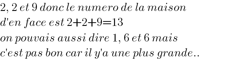2, 2 et 9 donc le numero de la maison  d′en face est 2+2+9=13  on pouvais aussi dire 1, 6 et 6 mais   c′est pas bon car il y′a une plus grande..  