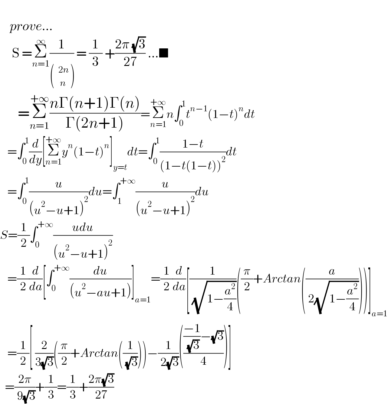       prove...       S =Σ_(n=1) ^∞ (1/) = (1/3) +((2π (√3))/(27)) ...■        =Σ_(n=1) ^(+∞) ((nΓ(n+1)Γ(n))/(Γ(2n+1)))=Σ_(n=1) ^(+∞) n∫_0 ^1 t^(n−1) (1−t)^n dt     =∫_0 ^1 (d/dy)[Σ_(n=1) ^(+∞) y^n (1−t)^n ]_(y=t) dt=∫_0 ^1 ((1−t)/((1−t(1−t))^2 ))dt     =∫_0 ^1 (u/((u^2 −u+1)^2 ))du=∫_1 ^(+∞) (u/((u^2 −u+1)^2 ))du  S=(1/2)∫_0 ^(+∞) ((udu)/((u^2 −u+1)^2 ))     =(1/2)(d/da)[∫_0 ^(+∞) (du/((u^2 −au+1)))]_(a=1) =(1/2)(d/da)[(1/( (√(1−(a^2 /4)))))((π/2)+Arctan((a/( 2(√(1−(a^2 /4)))))))]_(a=1)      =(1/2)[ (2/(3(√3)))((π/2)+Arctan((1/( (√3)))))−(1/( 2(√3)))(((((−1)/( (√3)))−(√3))/4))]    =((2π)/( 9(√3)))+(1/3)=(1/3)+((2π(√3))/(27))  
