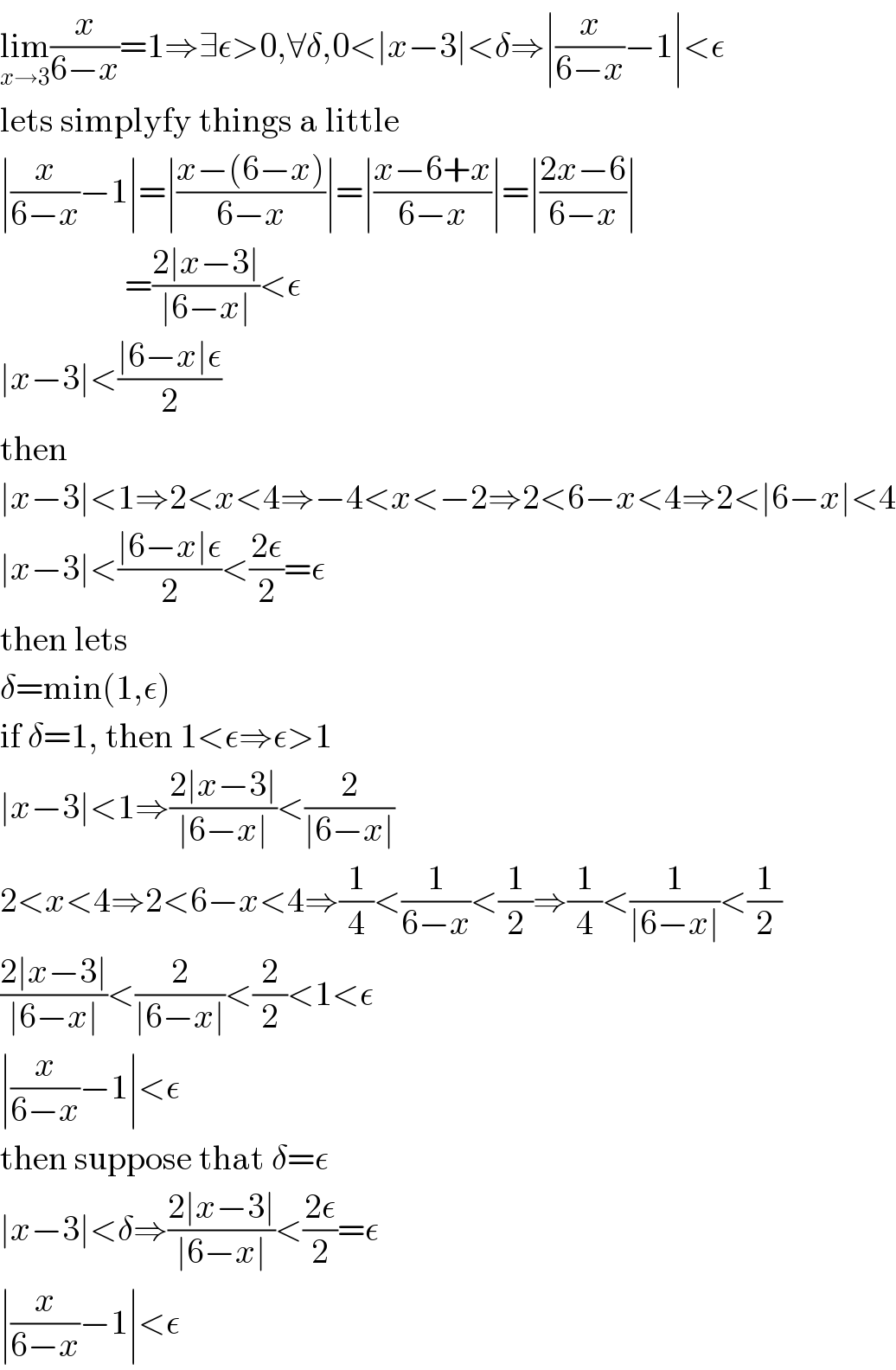 lim_(x→3) (x/(6−x))=1⇒∃ε>0,∀δ,0<∣x−3∣<δ⇒∣(x/(6−x))−1∣<ε  lets simplyfy things a little  ∣(x/(6−x))−1∣=∣((x−(6−x))/(6−x))∣=∣((x−6+x)/(6−x))∣=∣((2x−6)/(6−x))∣                    =((2∣x−3∣)/(∣6−x∣))<ε  ∣x−3∣<((∣6−x∣ε)/2)  then  ∣x−3∣<1⇒2<x<4⇒−4<x<−2⇒2<6−x<4⇒2<∣6−x∣<4  ∣x−3∣<((∣6−x∣ε)/2)<((2ε)/2)=ε  then lets  δ=min(1,ε)  if δ=1, then 1<ε⇒ε>1  ∣x−3∣<1⇒((2∣x−3∣)/(∣6−x∣))<(2/(∣6−x∣))  2<x<4⇒2<6−x<4⇒(1/4)<(1/(6−x))<(1/2)⇒(1/4)<(1/(∣6−x∣))<(1/2)  ((2∣x−3∣)/(∣6−x∣))<(2/(∣6−x∣))<(2/2)<1<ε  ∣(x/(6−x))−1∣<ε  then suppose that δ=ε  ∣x−3∣<δ⇒((2∣x−3∣)/(∣6−x∣))<((2ε)/2)=ε  ∣(x/(6−x))−1∣<ε  
