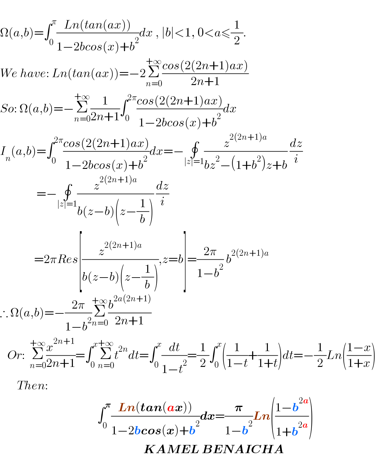   Ω(a,b)=∫_0 ^π ((Ln(tan(ax)))/(1−2bcos(x)+b^2 ))dx , ∣b∣<1, 0<a≤(1/2).  We have: Ln(tan(ax))=−2Σ_(n=0) ^(+∞) ((cos(2(2n+1)ax))/(2n+1))  So: Ω(a,b)=−Σ_(n=0) ^(+∞) (1/(2n+1))∫_0 ^(2π) ((cos(2(2n+1)ax))/(1−2bcos(x)+b^2 ))dx  I_n (a,b)=∫_0 ^(2π) ((cos(2(2n+1)ax))/(1−2bcos(x)+b^2 ))dx=−∮_(∣z∣=1) (z^(2(2n+1)a) /(bz^2 −(1+b^2 )z+b)) (dz/i)                 =−∮_(∣z∣=1) (z^(2(2n+1)a) /(b(z−b)(z−(1/b)))) (dz/i)                =2πRes[(z^(2^ (2n+1)a) /(b(z−b)(z−(1/b)))),z=b]=((2π)/(1−b^2 )) b^(2(2n+1)a)   ∴ Ω(a,b)=−((2π)/(1−b^2 ))Σ_(n=0) ^(+∞) (b^(2a(2n+1)) /(2n+1))     Or:  Σ_(n=0) ^(+∞) (x^(2n+1) /(2n+1))=∫_0 ^x Σ_(n=0) ^(+∞) t^(2n) dt=∫_0 ^x (dt/(1−t^2 ))=(1/2)∫_0 ^x ((1/(1−t))+(1/(1+t)))dt=−(1/2)Ln(((1−x)/(1+x)))         Then:                                          ∫_0 ^𝛑 ((Ln(tan(ax)))/(1−2bcos(x)+b^2 ))dx=(𝛑/(1−b^2 ))Ln(((1−b^(2a) )/(1+b^(2a) )))                                                             KAMEL BENAICHA  